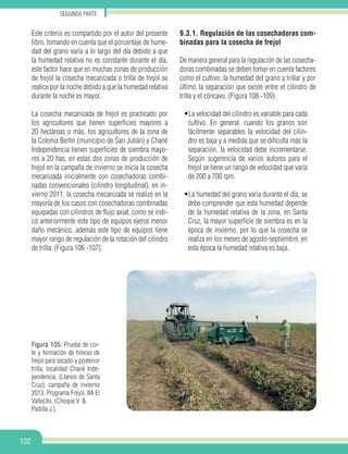 Segunda parte
102
Figura 105. Prueba de cor-
te y formación de hileras de
frejol para secado y posterior
trilla, localidad Chané Inde-
pendencia, (Llanos de Santa
Cruz), campaña de invierno
2013. Programa Frejol, IIA El
Vallecito. (Choque V. &
Padilla J.).
Este criterio es compartido por el autor del presente
libro, tomando en cuenta que el porcentaje de hume-
dad del grano varía a lo largo del día debido a que
la humedad relativa no es constante durante el día,
este factor hace que en muchas zonas de producción
de frejol la cosecha mecanizada o trilla de frejol se
realice por la noche debido a que la humedad relativa
durante la noche es mayor.
La cosecha mecanizada de frejol es practicado por
los agricultores que tienen superficies mayores a
20 hectáreas o más, los agricultores de la zona de
la Colonia Berlín (municipio de San Julián) y Chané
Independencia tienen superficies de siembra mayo-
res a 20 has, en estas dos zonas de producción de
frejol en la campaña de invierno se inicia la cosecha
mecanizada inicialmente con cosechadoras combi-
nadas convencionales (cilindro longitudinal), en in-
vierno 2011, la cosecha mecanizada se realizó en la
mayoría de los casos con cosechadoras combinadas
equipadas con cilindros de flujo axial, como se indi-
có anteriormente este tipo de equipos ejerce menor
daño mecánico, además este tipo de equipos tiene
mayor rango de regulación de la rotación del cilindro
de trilla. (Figura 106 -107).
9.3.1. Regulación de las cosechadoras com-
binadas para la cosecha de frejol
De manera general para la regulación de las cosecha-
doras combinadas se deben tomar en cuenta factores
como el cultivo, la humedad del grano a trillar y por
último la separación que existe entre el cilindro de
trilla y el cóncavo. (Figura 108 -109).
•La velocidad del cilindro es variable para cada
cultivo. En general, cuando los granos son
fácilmente separables la velocidad del cilin-
dro es baja y a medida que se dificulta más la
separación, la velocidad debe incrementarse.
Según sugerencia de varios autores para el
frejol se tiene un rango de velocidad que varía
de 200 a 700 rpm.
•La humedad del grano varia durante el día, se
debe comprender que esta humedad depende
de la humedad relativa de la zona, en Santa
Cruz, la mayor superficie de siembra es en la
época de invierno, por lo que la cosecha se
realiza en los meses de agosto-septiembre, en
esta época la humedad relativa es baja.
 