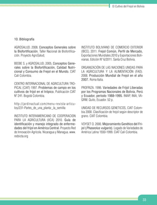 33
El Cultivo del Frejol en Bolivia
10. Bibliografía
AGROSALUD. 2008. Conceptos Generales sobre
la Biofortificación. Taller Nacional de Biofortifica-
ción. Proyecto AgroSalud,
BEEBE S. y AGROSALUD. 2005, Conceptos Gene-
rales sobre la Biofortificación, Calidad Nutri-
cional y Consumo de Frejol en el Mundo. CIAT
Cali Colombia.
CENTRO INTERNACIONAL DE AGRICULTURA TRO-
PICAL (CIAT) 1997. Problemas de campo en los
cultivos de frijol en el trópico. Publicación CIAT
Nº 241. Bogotá Colombia.
http://jardinactual.com/menu-revista-articu-
los/231-Partes_de_una_planta:_la_semilla
INSTITUTO INTERAMERICANO DE COOPERACION
PARA LA AGRICULTURA (IICA) 2010. Guía de
identificación y manejo integrado de enferme-
dades del frijol en América Central. Proyecto Red
de Innovación Agrícola. Nicaragua y Managua. www.
redsicta.org
INSTITUTO BOLIVIANO DE COMERCIO EXTERIOR
(IBCE). 2011. Frejol Común, Perfil de Mercado,
Exportaciones Mundiales 2010 y Exportaciones Boli-
vianas. Edición Nº 6/2011. Santa Cruz Bolivia.
ORGANIZACIÓN DE LAS NACIONES UNIDAS PARA
LA AGRICULTURA Y LA ALIMENTACIÓN (FAO).
2008. Producción Mundial de Frejol en el año
2007. Roma Italia.
PROFRIZA. 1996. Variedades de Frijol Liberadas
por los Programas Nacionales de Bolivia, Perú
y Ecuador, período 1988-1995. INIAP, INIA, VA-
GRM. Quito, Ecuador. 52 p.
UNIDAD DE RECURSOS GENETICOS, CIAT Colom-
bia 2000. Clasificación de frejol según descriptor de
grano. CIAT Colombia.
VOYSET O. 2000. Mejoramiento Genético del Fri-
jol (Phaseolus vulgaris). Legado de Variedades de
América Latina 1930-1999. CIAT Cali Colombia.
 