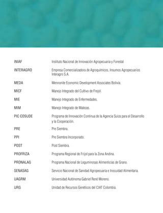 INIAF Instituto Nacional de Innovación Agropecuaria y Forestal
INTERAGRO Empresa Comercializadora de Agroquímicos, Insumos Agropecuarios
Interagro S.A.
MEDA Mennonite Economic Development Associates Bolivia.
MICF Manejo Integrado del Cultivo de Frejol.
MIE Manejo Integrado de Enfermedades.
MIM Manejo Integrado de Malezas.
PIC COSUDE Programa de Innovación Continua de la Agencia Suiza para el Desarrollo
y la Cooperación.
PRE Pre Siembra.
PPI Pre Siembra Incorporado.
POST Post Siembra.
PROFRIZA Programa Regional de Frijol para la Zona Andina.
PRONALAG Programa Nacional de Leguminosas Alimenticias de Grano.
SENASAG Servicio Nacional de Sanidad Agropecuaria e Inocuidad Alimentaria.
UAGRM Universidad Autónoma Gabriel René Moreno.
URG Unidad de Recursos Genéticos del CIAT Colombia.
 