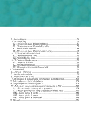 8.2. Factores bióticos ......................................................................................................................56
8.2.1. Insectos plaga.....................................................................................................................56
8.2.1.1. Insectos que causan daños a nivel de suelo ...................................................................56
8.2.1.2. Insectos que causan daños a nivel del follaje .................................................................58
8.2.1.3. Otros insectos observados..............................................................................................68
8.2.1.4. Insectos que causan daños en granos almacenados.......................................................70
8.2.2. Enfermedades del cultivo de frejol ......................................................................................71
8.2.2.1. Enfermedades de las raíces.............................................................................................72
8.2.2.2. Enfermedades del follaje.................................................................................................76
8.2.3. Plantas consideradas malezas ............................................................................................88
8.2.3.1. Origen de las malezas.....................................................................................................88
8.2.3.2. Distribución de malezas .................................................................................................90
8.2.3.3. Principales malezas que interfieren en frejol...................................................................90
9. Cosecha de frejol ...........................................................................................................................96
9.1. Arrancado y trilla manual .........................................................................................................96
9.2. Cosecha semimecanizada.........................................................................................................96
9.3. Cosecha mecanizada de frejol ..................................................................................................98
9.3.1. Regulación de las cosechadoras combinadas para la cosecha de frejol............................100
10. Destino de la producción del frejol boliviano.............................................................................103
11. Manejo integrado del cultivo de frejol (MICF)............................................................................103
11.1. Métodos para supresión poblacional de enemigos naturales en MICF.................................104
11.1.1. Métodos culturales o uso de prácticas agronómicas ......................................................104
11.1.2. Métodos químicos para el manejo de especies consideradas plagas .............................110
11.1.2.1. Control químico de insectos ......................................................................................110
11.1.2.2. Control químico de malezas ......................................................................................112
11.1.2.3. Control químico de enfermedades ..............................................................................114
12. Bibliografía.................................................................................................................................115
 