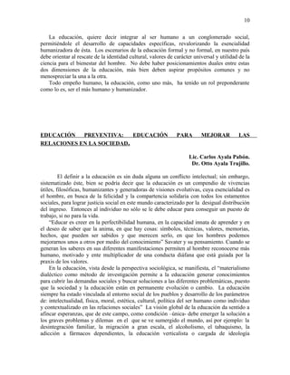 La educación, quiere decir integrar al ser humano a un conglomerado social,
permitiéndole el desarrollo de capacidades específicas, revalorizando la esencialidad
humanizadora de ésta. Los escenarios de la educación formal y no formal, en nuestro país
debe orientar al rescate de la identidad cultural, valores de carácter universal y utilidad de la
ciencia para el bienestar del hombre. No debe haber posicionamientos duales entre estas
dos dimensiones de la educación, más bien deben aspirar propósitos comunes y no
menospreciar la una a la otra.
Todo empeño humano, la educación, como uno más, ha tenido un rol preponderante
como lo es, ser el más humano y humanizador.
EDUCACIÓN PREVENTIVA: EDUCACIÓN PARA MEJORAR LAS
RELACIONES EN LA SOCIEDAD.
Lic. Carlos Ayala Pabón.
Dr. Otto Ayala Trujillo.
El definir a la educación es sin duda alguna un conflicto intelectual; sin embargo,
sistematizado éste, bien se podría decir que la educación es un compendio de vivencias
útiles, filosóficas, humanizantes y generadoras de visiones evolutivas, cuya esencialidad es
el hombre, en busca de la felicidad y la compartencia solidaria con todos los estamentos
sociales, para lograr justicia social en este mundo caracterizado por la desigual distribución
del ingreso. Entonces al individuo no sólo se le debe educar para conseguir un puesto de
trabajo, si no para la vida.
“Educar es creer en la perfectibilidad humana, en la capacidad innata de aprender y en
el deseo de saber que la anima, en que hay cosas: símbolos, técnicas, valores, memorias,
hechos, que pueden ser sabidos y que merecen serlo, en que los hombres podemos
mejorarnos unos a otros por medio del conocimiento” Savater y su pensamiento. Cuando se
generan los saberes en sus diferentes manifestaciones permiten al hombre reconocerse más
humano, motivado y ente multiplicador de una conducta diáfana que está guiada por la
praxis de los valores.
En la educación, vista desde la perspectiva sociológica, se manifiesta, el “materialismo
dialéctico como método de investigación permite a la educación generar conocimientos
para cubrir las demandas sociales y buscar soluciones a las diferentes problemáticas, puesto
que la sociedad y la educación están en permanente evolución o cambio. La educación
siempre ha estado vinculada al entorno social de los pueblos y desarrollo de los parámetros
de: intelectualidad, física, moral, estética, cultural, política del ser humano como individuo
y contextualizado en las relaciones sociales” La visión global de la educación da sentido a
afincar esperanzas, que de este campo, como condición –única- debe emerger la solución a
los graves problemas y dilemas en el que se ve sumergido el mundo, así por ejemplo: la
desintegración familiar, la migración a gran escala, el alcoholismo, el tabaquismo, la
adicción a fármacos dependientes, la educación verticalista o cargada de ideología
10
 