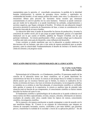 manipuladora para la opresión, el exacerbado consumismo, la perdida de la identidad
humana (robotización), la omisión de preceptos éticos, morales y espirituales en
cotidianidad del hombre, el mal manejo político del estado, entre otros. La educación es el
mecanismo idóneo para prevenir las lacerantes lacras sociales que amenazan
constantemente al convivir pacífico de los seres humanos. Entonces se puede sentenciar
que por medio de la educación si se puede transformar las actitudes, comportamientos y
acciones negativas, que llegan a denigrar al hombre. El énfasis de una educación integral
preventiva permitirá la ejecución de lineamientos de base, a tomar en consideración en la
formación renovada de un nuevo hombre.
La educación debe tener el poder de desarrollar las fuerzas de producción y levantar la
conciencia de cambio social, por lo que juega un papel importante, gracias a la capacidad
intelectual con la que cuenta el hombre, palabras de Tinajero Cristóbal, con las que
participo totalmente. Así mismo parafraseando a Marx, se puede colegir que la educación
se define ante todo como guía de desarrollo, como influencia del desarrollo.
Como corolario se puede manifestar que con la educación se pueden enderezar las
desviaciones del ser humano, más aún si este actúa de manera perjudicial para su propia
persona y para la colectividad. Fundamentalmente el desafío de retomar a la familia como
célula de armonía y de progreso social.
EDUCACIÓN PREVENTIVA: EPISTEMOLOGÍA DE LA EDUCACIÓN.
Lic. Carlos Ayala Pabón.
Dr. Otto Ayala Trujillo.
Epistemología de la Educación es el fundamento científico. El panorama amplio de las
ciencias de la educación tienen sus bases científicas, así se puede determinar las
características de base de la ciencia: la ciencia es útil porque busca la verdad, la ciencia es
abierta puesto que no reconoce barreras que la limitan, la ciencia es explicativa de los
hechos en términos de leyes y las leyes en términos de principios, la investigación científica
es metódica no es errática es más bien planeada, el conocimiento científico es verificable
debe aprobar el examen de la experiencia, la ciencia es analítica trata de entender toda
situación total en función de sus componentes, el conocimiento científico es fáctico intenta
describir los hechos tal como lo son...
El fundamento científico o epistemológico de la educación se lo puede evidenciar en el
marco teórico de libros especializados, revistas, ensayos, artículos, información en internet,
resultados de estudios entre otros; cuando tratan los tópicos de ciencia, conocimiento
científico, investigación científica.
De lo expuesto y de manera concluyente se puede compaginar o estar de acuerdo con lo
que manifiesta Bunge, M. “Ciencia es un conjunto de conocimientos que integran un
sistema de conceptos racionales, exactos, verificables y por tanto falibles...que permiten
prever y transformar la realidad de la sociedad a través de su aplicación práctica”. De ahí
11
 