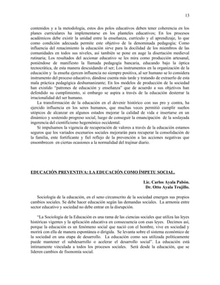 contenidos y a la metodología, estos dos polos educativos deben tener coherencia en los
planes curriculares ha implementarse en los planteles educativos; En los procesos
académicos debe existir la unidad entre la enseñanza, currículo y el aprendizaje, lo que
como condición adecuada permite este objetivo de la denominada pedagogía; Como
influencia del renacimiento la educación sirve para la docilidad de los miembros de las
comunidades en todos sus niveles, así también se pone en auge la disertación medieval
rutinaria; Los resultados del accionar educativo se les mira como producción artesanal,
poniéndose de manifiesto la llamada pedagogía bancaria, educando bajo la óptica
tecnocrática, de esta manera descuidando el ser; Los instrumentos en la organización de la
educación y la enseña ejercen influencia no siempre positiva, al ser humano se lo considera
instrumento del proceso educativo, dándose cuenta más tarde y tratando de extraerlo de esta
mala práctica pedagógica deshumanizante; En los modelos de producción de la sociedad
han existido “patrones de educación y enseñanza” que de acuerdo a sus objetivos han
defendido su cumplimiento, si embargo se aspira a través de la educación desterrar la
irracionalidad del ser humano.
La transformación de la educación en el devenir histórico con sus pro y contra, ha
ejercido influencia en los seres humanos, que muchas veces permitió cumplir sueños
utópicos de alcanzar en algunos estados mejorar la calidad de vida e insertarse en un
dinámico y sostenido progreso social, luego de conseguir la emancipación de la soslayada
ingerencia del cientificismo hegemónico occidental.
Si impulsamos la vigencia de recuperación de valores a través de la educación estamos
seguros que los variados escenarios sociales mejorarán para recuperar la consolidación de
la familia, ente fortificante y fiel reflejo de la prevención a las acciones negativas que
ensombrecen en ciertas ocasiones a la normalidad del trajinar diario.
EDUCACIÓN PREVENTIVA: LA EDUCACIÓN COMO ÍMPETU SOCIAL.
Lic. Carlos Ayala Pabón.
Dr. Otto Ayala Trujillo.
Sociología de la educación, en el seno circunscrito de la sociedad emergen sus propios
cambios sociales. Se debe hacer educación según las demandas sociales. La armonía entre
sector educativo y sociedad no debe entrar en la disrupción.
“La Sociología de la Educación es una rama de las ciencias sociales que utiliza las leyes
históricas vigentes y la aplicación educativa en consecuencia con esas leyes. Decimos así,
porque la educación es un fenómeno social que nació con el hombre, vive en sociedad y
morirá con ella de manera espontánea o dirigida. Se levanta sobre el sistema económico de
la sociedad en una etapa de desarrollo. La educación como sea utilizada políticamente
puede mantener el subdesarrollo o acelerar el desarrollo social”. La educación está
íntimamente vinculada a todos los procesos sociales. Será desde la educación, que se
lideren cambios de fisonomía social.
13
 