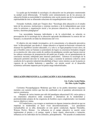 La ayuda que ha brindado la sociología a la educación son los principios manteniendo
su unidad social diferenciada. El hombre actor eminentemente eje de los procesos de
educación brinda su esencialidad el considerarse ente social, puesto que de la racionalidad y
espiritualidad de éste se afianzarán soluciones de resquebrajamiento social.
Fernando Azebedo, citado por Tinajero dice: “Sociología dela educación es el estudio
tanto de los procesos, instituciones y sistemas escolares y de la independencia que existe
entre la estructura y organización social y los procesos educativos, de otra como de las
teorías y doctrinas pedagógicas”
Las necesidades humanas individuales y de la colectividad, su solución es
preocupación de la sociología de la educación apoyando decididamente la esencia del ser
humano y su desarrollo en todas las dimensiones del vivir.
El objetivo de este tratado investigativo, en lo concerniente a la educación preventiva
tiene la idea principal, que desde el campo educativo se logrará un horizonte visionario de
alcanzar los equilibrios sociales adecuados, si y solo si, se logra propulsar la tesis clave, de
que el hombre como ser humano es potestatario de lograr su conciencia formadora integral
en su practica de vida como sostén de cambios de paradigmas sociales que buscan renovar
las caducas estructuras de jerarquización del poder por el poder, sin un apuntalamiento de
conciencia nacional, trabajando para intereses particulares. Entonces la sociología de la
educación permitirá desvelar la venda que ciega y acumula la anmnesia colectiva como
condición de la opresión industrial descabellada al hacer varios intentos ya por la puesta en
vigencia de un hombre hedonista y superfluo –sin misión social- en el desarrollo
económico asfixiante impuesto por los países mega industrializados.
EDUCACIÓN PREVENTIVA: LA EDUCACIÓN Y SUS PARADIGMAS.
Lic. Carlos Ayala Pabón.
Dr. Otto Ayala Trujillo.
Corrientes Psicopedagógicas Modernas que bien se las podría denominar esquemas
mentales con sustento teórico que han ido cambiando con el paulatino advenimiento de
nuevos constructos.
Después de varios intentos por salir del paradigma educacional E-R, varios países y
sus estamentos educativos están avanzando a alternativas de la modernidad y
postmodernidad, propias de las exigencias de hombres cuyos conglomerados van trazando
nuevos objetivos y metas.
El Conductismo y sus rezagos se mantienen en algunas instancias educativas que no
impulsan su modernidad, es decir viven descontextualizados. Los pensadores
inclaudicables en su afán, destacados en este aporte conductual, figuran Thorndike,
Watson, Pavlov, Skinner. La influencia en el campo educativo se suscitó como
implementar el premio y el castigo, repetir y hacer repetir, observación e imitación,
influencia en los individuos de los estímulos, principalmente. “De acuerdo al conductismo
14
 
