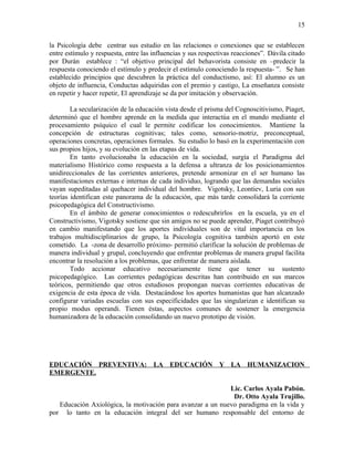 la Psicología debe centrar sus estudio en las relaciones o conexiones que se establecen
entre estímulo y respuesta, entre las influencias y sus respectivas reacciones”. Dávila citado
por Durán establece : “el objetivo principal del behavorista consiste en –predecir la
respuesta conociendo el estímulo y predecir el estímulo conociendo la respuesta- ”. Se han
establecido principios que descubren la práctica del conductismo, así: El alumno es un
objeto de influencia, Conductas adquiridas con el premio y castigo, La enseñanza consiste
en repetir y hacer repetir, El aprendizaje se da por imitación y observación.
La secularización de la educación vista desde el prisma del Cognoscitivismo, Piaget,
determinó que el hombre aprende en la medida que interactúa en el mundo mediante el
procesamiento psíquico el cual le permite codificar los conocimientos. Mantiene la
concepción de estructuras cognitivas; tales como, sensorio-motriz, preconceptual,
operaciones concretas, operaciones formales. Su estudio lo basó en la experimentación con
sus propios hijos, y su evolución en las etapas de vida.
En tanto evolucionaba la educación en la sociedad, surgía el Paradigma del
materialismo Histórico como respuesta a la defensa a ultranza de los posicionamientos
unidireccionales de las corrientes anteriores, pretende armonizar en el ser humano las
manifestaciones externas e internas de cada individuo, logrando que las demandas sociales
vayan supeditadas al quehacer individual del hombre. Vigotsky, Leontiev, Luria con sus
teorías identifican este panorama de la educación, que más tarde consolidará la corriente
psicopedagógica del Constructivismo.
En el ámbito de generar conocimientos o redescubrirlos en la escuela, ya en el
Constructivismo, Vigotsky sostiene que sin amigos no se puede aprender, Piaget contribuyó
en cambio manifestando que los aportes individuales son de vital importancia en los
trabajos multidisciplinarios de grupo, la Psicología cognitiva también aportó en este
cometido. La -zona de desarrollo próximo- permitió clarificar la solución de problemas de
manera individual y grupal, concluyendo que enfrentar problemas de manera grupal facilita
encontrar la resolución a los problemas, que enfrentar de manera aislada.
Todo accionar educativo necesariamente tiene que tener su sustento
psicopedagógico. Las corrientes pedagógicas descritas han contribuido en sus marcos
teóricos, permitiendo que otros estudiosos propongan nuevas corrientes educativas de
exigencia de esta época de vida. Destacándose los aportes humanistas que han alcanzado
configurar variadas escuelas con sus especificidades que las singularizan e identifican su
propio modus operandi. Tienen éstas, aspectos comunes de sostener la emergencia
humanizadora de la educación consolidando un nuevo prototipo de visión.
EDUCACIÓN PREVENTIVA: LA EDUCACIÓN Y LA HUMANIZACION
EMERGENTE.
Lic. Carlos Ayala Pabón.
Dr. Otto Ayala Trujillo.
Educación Axiológica, la motivación para avanzar a un nuevo paradigma en la vida y
por lo tanto en la educación integral del ser humano responsable del entorno de
15
 