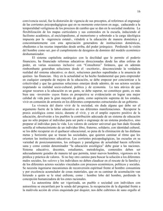 convivencia social, fue la distorsión de vigencia de sus preceptos, al referirnos al engranaje
de las corrientes psicopedagógicas que en su momento estuvieron en auge, caducando a la
temporalidad vertiginosa de los procesos de cambio que se dan en la sociedad moderna. La
flexibilización de los mapas curriculares y sus contenidos en la escuela, induciendo al
facilismo académico, al enciclopedismo, al memorismo y sobretodo a la carga ideológica
impuesta por la –ingerencia estatal-, viéndole a la educación de manera doméstica y
concomitantemente con esta apreciación generadora de instituciones domésticas,
obedientes a las recetas impartidas desde arriba, del poder jerárquico. Perdiendo la visión
del hombre como ser, por el cumplimiento de designios de dominio del modelo económico
deshumanizador.
El sistema capitalista autárquico con la docilidad que le permite el poderío
financiero, ha financiado reformas educativas direccionadas desde las altas esferas de
poder, en varias ocasiones inclusive con “Consultores” foráneos, que en ademán
rimbombante generaban soluciones desde el –escritorio-, desconociendo la verdadera
realidad del sistema educativo; es decir, soluciones parches supeditadas a la anuencia de
quiénes las financian. Hoy en la actualidad se ha hecho fundamental que para emprender
en cualquier campaña de mejora de la educación, se debe empezar por concientizar a la
colectividad y que las genuinas soluciones emerjan desde adentro, de sus actores sociales
respetando su realidad socio-cultural, política y de economía. La tara atávica de que
asignar recursos a la educación es un gasto, se debe superar, no constituye gasto, es más
bien una –inversión- cuyos frutos en prospectiva se evidenciarán en lograr una mejor
calidad de vida para la gran mayoría de gente, como aspiración suprema de los estados,
vivir en comunión de armonía en los diferentes componentes estructurales de un gobierno.
La vivencia del diario vivir de la sociedad, sin duda alguna que debe ser el
argumento fuerte de la labor educativa en sus diferentes manifestaciones. Recuperar la
praxis axiológica como inicio, durante el vivir, y en el amplio espectro positivo de la
educación, devolverán a los pueblos la contribución adecuada de un sistema de educación
que no sólo prepare al individuo para ser parte o engranaje de un sistema productivo, sino
preparar al individuo para la vida. Los valores de carácter universal que han dado fecunda
semilla al robustecimiento de un individuo libre, fraterno, solidario, con identidad cultural,
se los debe recuperar en el quehacer educacional, so pena de la eliminación de las diáfanas
metas y horizonte que se trazan las sociedades, que quieren caminar al ritmo que les
orienten las instituciones educativas. Las corrientes psicopedagógicas, las escuelas en su
variedad de posicionamientos, los enfoques y paradigmas de actualidad hacen reflexión
sana y como común denominador “la educación axiológica” debe guiar a las naciones.
Sistema educativo, docentes, estudiantes, metodologías, contenidos deben ser
adecuadamente guiados de manera tal que permita, tener nuevos hombres, vigorosos en la
prédica y práctica de valores. Si no hay otro camino para buscar la solución a los diferentes
males sociales, los valores y los individuos no deben claudicar en el rescate de la familia y
de los diferentes actores sociales vinculados con procesos económicos, políticos y sociales.
Se necesita ingeniarse mecanismos de reconversión espiritual frente al hombre consumista
y por excelencia acumulador de cosas materiales, que en su caminar de acumulación van
hiriendo a quién se le situé enfrente, como : hombre lobo del hombre, perdiendo la
concepción humanizadora de los entes racionales.
La autoestima debe ser vigorizada, un pueblo o sociedad con individuos con
autoestima se encarrilará por la senda del progreso, la recuperación de la dignidad frente a
la malévola acción de crisis enquistada por doquier, nos debe cubrirnos de sano orgullo al
16
 