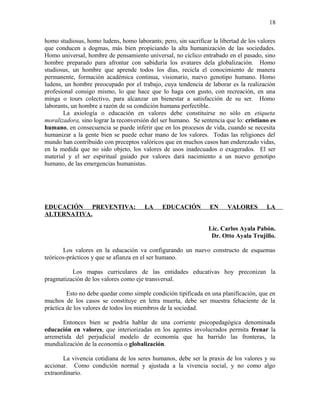 homo studiosus, homo ludens, homo laborants; pero, sin sacrificar la libertad de los valores
que conducen a dogmas, más bien propiciando la alta humanización de las sociedades.
Homo universal, hombre de pensamiento universal, no cíclico entrabado en el pasado, sino
hombre preparado para afrontar con sabiduría los avatares dela globalización. Homo
studiosus, un hombre que aprende todos los días, recicla el conocimiento de manera
permanente, formación académica continua, visionario, nuevo genotipo humano. Homo
ludens, un hombre preocupado por el trabajo, cuya tendencia de laborar es la realización
profesional consigo mismo, lo que hace que lo haga con gusto, con recreación, en una
minga o tours colectivo, para alcanzar un bienestar a satisfacción de su ser. Homo
laborants, un hombre a razón de su condición humana perfectible.
La axiología o educación en valores debe constituirse no sólo en etiqueta
moralizadora, sino lograr la reconversión del ser humano. Se sentencia que lo: cristiano es
humano, en consecuencia se puede inferir que en los procesos de vida, cuando se necesita
humanizar a la gente bien se puede echar mano de los valores. Todas las religiones del
mundo han contribuido con preceptos valóricos que en muchos casos han enderezado vidas,
en la medida que no sido objeto, los valores de usos inadecuados o exagerados. El ser
material y el ser espiritual guiado por valores dará nacimiento a un nuevo genotipo
humano, de las emergencias humanistas.
EDUCACIÓN PREVENTIVA: LA EDUCACIÓN EN VALORES LA
ALTERNATIVA.
Lic. Carlos Ayala Pabón.
Dr. Otto Ayala Trujillo.
Los valores en la educación va configurando un nuevo constructo de esquemas
teóricos-prácticos y que se afianza en el ser humano.
Los mapas curriculares de las entidades educativas hoy preconizan la
pragmatización de los valores como eje transversal.
Esto no debe quedar como simple condición tipificada en una planificación, que en
muchos de los casos se constituye en letra muerta, debe ser muestra fehaciente de la
práctica de los valores de todos los miembros de la sociedad.
Entonces bien se podría hablar de una corriente psicopedagógica denominada
educación en valores, que interiorizadas en los agentes involucrados permita frenar la
arremetida del perjudicial modelo de economía que ha barrido las fronteras, la
mundialización de la economía o globalización.
La vivencia cotidiana de los seres humanos, debe ser la praxis de los valores y su
accionar. Como condición normal y ajustada a la vivencia social, y no como algo
extraordinario.
18
 
