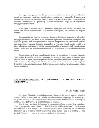 La experiencia generadora de teoría o marcos teóricos, debe estar supeditada a
instruir en contenidos científicos significativos, capacitar en el desarrollo de destrezas y
habilidades, y sobretodo formar en valores, actitudes y comportamientos. En un ambiente
educativo humanizador el aprendizaje se verá evidenciado luego de la exploración
pedagógica de la vivencia.
Con valores seremos mejores personas, tendremos una familia renovada, una
escuela con visión humanizadora y de manera concluyente, una sociedad de mejores
hombres.
La educación en valores, en primera instancia debe tener sustento en el modelo
pedagógico humanista, en donde el ser humano es el principio fundamental emergente, este
individuo que esté bien consigo mismo, su relación interpersonal sea satisfactoria, con una
gran autoestima y siempre dispuesto a aprender, se relacione con el mundo objetal y se
aferre a las cosas materiales, brinde la importancia debida a la corporeidad, cuando vaya a
enseñar debe tener un pensamiento coherente y a la altura de la condición humana que
profesa.
La metodología de este modelo podría tener su vigencia en el proceso siguiente:
Observación, Reflexión, Acciones; entonces la propuesta metodológica permite tomar
posturas frente al hecho, asumir responsabilidades, solucionar problemas, visualizar logros,
sentir el hecho, todo esto gira en coherencia con una Unidad Generadora. Esta propuesta
de modelo pedagógico acompañado de los valores como eje transversal conducirá a tener
buenos resultados.
EDUCACIÓN PREVENTIVA: EL ALCOHOLISMO Y SU INCIDENCIA EN EL
SER HUMANO.
Dr. Otto Ayala Trujillo.
El pensar filosófico, ha guiado nuestras existencias durante el trayecto histórico,
cultural, étnico evidenciando los variados cuestionamientos del por qué de las cosas y el
por qué las reacciones del hombre hacia hechos perjudiciales de la naturaleza humana y sin
embargo, de lo destructivo, el hombre tiende a lo negativo.
Por lo cual , partimos de la razón y contenido profundo de estas frases célebres:
“Eres lo que guardas en tu cabeza”. “ Tus ideas te hacen libre o esclavo”. “Tú forma de
pensar te quita o te da energía”. La sabiduría que evidencian reflexiones en los diferentes
estamentos de la sociedad, permite descubrirse en su esencia –qué es el hombre- , - para
qué está el hombre- y –cuál es la visión profunda de su horizonte.
19
 