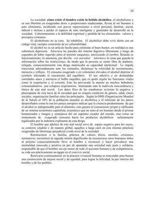 La sociedad: cómo existe el hombre existe la bebida alcohólica, el alcoholismo y
su uso libertino en exageradas dosis o proporciones inadecuadas, llevan al ser humano a
auto eliminarse, incidiendo con graves repercusiones a nivel personal, familiar, social,
laboral e incluso a perder el espacio de ente inteligente y generador de desarrollo en la
sociedad. Coherentemente a la debilidad espiritual y pérdida de los elementales valores y
preceptos cristianos.
El alcoholismo no se cura. Se rehabilita. El alcohólico debe vivir alerta con un
código vital, siempre consciente de su vulnerabilidad.
El alcohol no es un artículo hecho para estimular el buen humor, en realidad es una
substancia depresora. Atraviesa las paredes del sistema digestivo libremente y luego de
segundos de haber ingerido entra al torrente sanguíneo, intoxicando el cerebro. Retarda su
funcionamiento, lo anestesia, por decirlo con suavidad. Adormece la zona que guarda la
información sobre las restricciones, de modo que la persona se siente libre de ataduras,
relajada, consecuentemente esta droga menoscaba su capacidad intelectual. Le impide
reaccionar adecuadamente ante los estímulos, disminuye la velocidad de razonamiento,
memoria y reflejos. El consumo exagerado o en volúmenes elevados el alcohol deprime el
cerebelo afectando el mecanismo del equilibrio. El uso adictivo y en desmedidas
cantidades ataca y anestesia el bulbo raquídeo, que es quién regula las funciones vitales
como la respiración y el corazón. Esto ha provocado la muerte en muchos bebedores
consuetudinarios por colapsos respiratorios. Alarmando más la malévola trascendencia y
tónica de este mal social. Los datos fríos de las estadísticas avizoran lo negativo y
preocupante de esta lacra de la sociedad que no respeta condición de género, edad, clases
sociales, organización familiar entre las principales. Según la OMS (Organización Mundial
de la Salud) el 10% de la población mundial es alcohólica y el referente de los países
desarrollados como lo son los países europeos indican que la creencia predominante de que
el alcohol es indispensable para el alimento, esto genera el consumismo propio y edificante
de un sistema económico capitalista, ecuménico que no mira al ser humano desde el prisma
humanizador e imagen y semejanza del ser supremo creador del mundo, sino como un
instrumento de exagerado consumo hacia los productos alcohólicos nefastamente
legalizados por la industria explotante de esta droga.
El hombre que adolece de este mal social sirve de espejo negativo para los suyos,
su contexto citadino y de manera global, aquellos a larga caen en esta mismas prácticas
exageradas de libertinaje perjudicial a todo nivel de la sociedad.
Reestructurar a la familia, práctica de valores éticos, morales, cristianos,
normativos, reconstruir la sagrada misión dignificante de reconocerse seres humanos útiles
al prójimo consecuentemente lleve al hombre a reconocer y hacer prevalecer una
mentalidad renovada y positiva en pro de apuntalar una sociedad más justa y solidaria,
responsable de que el hombre sea eje motor de todo el accionar humano y de compartencia,
su vida sea prácticamente un ágape en el convivir social.
Renovarse continuamente en la practica vivencial humana es trascender para buscar
una cosmovisión de mejora social y de equidad, para lograr la felicidad, la paz interior del
hombre y de los pueblos.
20
 