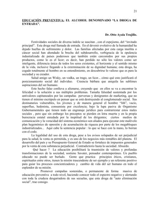 EDUCACIÓN PREVENTIVA: EL ALCOHOL DENOMINADO “LA DROGA DE
ENTRADA”.
Dr. Otto Ayala Trujillo.
Festividades sociales de diversa índole se suscitan , con el espejismo, del “invitado
principal”. Esta droga mal llamada de entrada. En el devenir evolutivo de la humanidad ha
dejado huellas de sufrimiento y dolor. Las familias afectadas por esta carga insólita o
cáncer social han ahondado la brecha del subdesarrollo, verbigracia de la opulencia
industializada de países poderosos que también están carcomidos por sus propios
productos, como lo es el licor; es decir, han perdido no sólo los valores como ser
inteligente, diferencia única de todos los seres existentes, el horizonte y el sentido mismo
de la vida, inclusive llegando a la exterminación de su dignidad humana; esta droga, ha
cegado totalmente al hombre en su entendimiento, en descubrirse lo valioso que es para la
sociedad y su creador.
Salud amigo un Wisky, un vodka, un trago, un licor... cómo qué esto justificará el
posicionamiento social del individuo. Creencia bárbara que aniquila las sublimes
aspiraciones del ser humano.
Este hecho falaz conlleva a alienarse, creyendo que en ellos se va a encontrar la
felicidad o la solución a sus múltiples problemas. Tamaña falsedad sustentada por los
antivalores capitaneados por las campañas perversas y denigrantes de marketing, que no
tienen el mínimo escrúpulo en pensar que se está destruyendo al conglomerado social. Sus
destinatarios vulnerables, los jóvenes y de manera general el hombre “lith”, vacío,
superfluo, hedonista, consumista por excelencia; bajo la lupa pasiva de Organismo
Gubernamentales que tienen todo un engranaje jurídico para contrarrestar estos males
sociales , pero que sin embargo los preceptos se pierden en letra muerta y en la propia
burocracia estatal enredada por la ineptitud de los dirigentes; ciertos medios de
comunicación y la voracidad del sistema económico son aliados para ejecutar este malévolo
plan hegemónico de opresión y de acumulación de riqueza por parte de los megabloques
industrializados... Aquí cabe la sentencia popular : lo que se hace con la mano, lo borran
con el codo.
La legalidad del uso de esta droga, pese a los avisos solapados de ser perjudicial
para la salud, la venta es permitida, y es uno de los negocios más rentables del planeta. El
desarrollo del país y su Presupuesto General de Estado se fortalece de impuestos generados
por la venta de esta substancia perjudicial. Contradictorio hasta la saciedad. Absurdo.
Qué hacer ? La educación posibilitará la trasmisión de valores y profundas
transformaciones de la sociedad, sostiene Savater, pensador contemporáneo. Un pueblo
educado no puede ser burlado. Gente que practica principios éticos, cristianos,
espirituales entre otros, tienen la misión trascendente de ser ejemplo y un referente positivo
para guiar los procesos concientizadores y cambio de vida del ser humano en todo el
esplendor de su misión.
Promover campañas sostenidas, o permanente de forma masiva de
educación preventiva a todo nivel, haciendo conocer todo el espectro negativo y alertando
con toda la crudeza desgarradora de sus secuelas, que esta droga de “auto eliminación
social”, trae consigo.
21
 