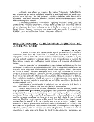 La trilogía que señalan los expertos: Prevención, Tratamiento y Rehabilitación
para contrarrestar de manera global esta situación de esterilidad social que puede estar
presente en un individuo. Se verá combatida con efectividad si se realiza la educación
preventiva. Bien podría adecuarse a la malla curricular este tratamiento preventivo como
formación integral del hombre.
Es necesario que la familia se concientice , capacite y reaccione a tiempo , acoja me
con la seriedad “absoluta” enderezar la vivencia diaria ajustada a un equilibrio y armonía
de sus integrantes. Qué bueno sería empezar en la familia el proceso de prevención, se
hable, discuta, lleguen a consensos bien direccionados procurando el bienestar y la
felicidad , como prueba fehaciente de haber conseguido la libertad.
EDUCACIÓN PREVENTIVA: LA TRASCENDENCIA ANIQUILADORA DEL
ALCOHOL EN LA FAMILIA
Dr. Otto Ayala Trujillo.
Las batallas diferentes a las convencionales, aquella guerra silenciosa orientada al
consumismo como medio de desaparición de la familia, no ha escatimado esfuerzos para
impregnarse como un tumor letal, en los diferentes estratos sociales, sin distinción alguna
de nivel cultural, académico, económico, étnico; el licor no respeta nada, la industria ha
hecho de este producto una- beatificación pagana- imbuida en la opulencia del capitalismo
salvaje.
Esta droga legalizada por los monopolios mercantilistas de la globalización, ha sido
y es causa principal de la desestabilización familiar, como: desarmonía de pareja, conflictos
afectivos, lesión psicológica, maltratos físicos, pérdida de la dignidad humana –no cuentan
los valores en su vida-, abandono de hogares, huida de los hijos, incremento del índice de
divorcios, escándalos públicos, violaciones, incestos, adulterio, rompe la comunicación en
todos sus niveles, conflictos laborales y despidos, muerte súbita por accidentes de tránsito,
bajo rendimiento académico, pérdida de perspectiva profesional, entre otros factores de
resultado, del espectro negativo y aniquilador de las bebidas alcohólicas. Perdiendo el
sentido y valor de la vida.
Esto ocasiona un profundo dolor y sufrimiento entre los miembros de la familia y
como consecuencia la sociedad toda, manchada por estas “desarmonías”.
En todas las actividades del accionar cotidiano de los seres humanos, siempre será
mejor prevenir antes que lamentar, adagio popular sabio que se ajusta a estas situaciones,
comprometiendo a todas las instituciones de orden civil y religiosas hacer una campaña
consciente y desinteresada, escudriñando en la educación, en la moral, la ética, la teología;
aquellos preceptos sanadores interiormente y que sean fiel reflejo de una felicidad
auténtica. Planificar estratégicamente un Plan para la Educación de Padres, basado en una
contextualización específica de las urgencias que aquejan a nuestra sociedad, para
restablecer al hombre y debilitar al –imán- que conduce al abismo social. Establecer una
Política Estatal de prevención y educación infanto-juvenil y que se operativice en la praxis
educativa, contando con los recursos financieros indispensables. Determinar a nivel de
sindicalismo o sector empresarial-laboral las directrices de orientación y capacitación en
22
 