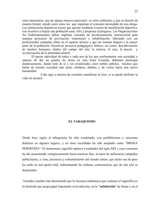 estos menesteres, que de alguna manera repercuten en estos ambientes y por no decirlo de
maneta frontal, siendo estos sitios los que impulsan el consumo desmedido de esta droga.
Las instituciones deportivas tienen que aportar mediante eventos de masificación deportiva,
con incentivo a lograr una población sana, feliz y propensa al progreso. Las Organizaciones
No Gubernamentales deben impulsar cruzadas de involucramiento intersectorial para
manejar proyectos de prevención, tratamiento y rehabilitación, liderando con sus
profesionales campañas élites en el aspecto técnico y que las mismas lleguen a la mayor
parte de la población. Incentivar procesos pedagógicos lúdicos, así como: descubrimiento
de talentos humanos, dentro del campo del arte, la música, el cine, la poesía y
revalorización de la identidad cultural.
El aporte individual de todos y cada uno de los que conformamos esta sociedad, a
manera de dar un granito de arena en esta Gran Cruzada, debemos participar
dinámicamente, dando todo de sí y ver cristalizados estos nobles anhelos, mismos que
harán de nuestra sociedad más justa, solidaria, diáfana y de visión hacia una nueva
humanidad.
Cabe aquí a manera de corolario manifestar la tesis, si se puede disfrutar la
vida sin alcohol.
EL TABAQUISMO
Desde hace siglos el tabaquismo ha sido condenado, con prohibiciones y sanciones
drásticas en algunos lugares, y en otras sociedades ha sido aceptado como “DROGA
PERMITIDA”. El monstruoso cigarrillo aparece a mediados del siglo XIX y cuyo consumo
ha ido aumentando vertiginosamente hasta nuestros días, al tenor de millonarias campañas
publicitarias, a vista, paciencia y consentimiento del mundo entero, que dicho sea de paso
ha caído en una apatía total, subestimando las nefastas consecuencias que de este mal se
desprenden.
Variados estudios han demostrado que la nicotina (substancia que contiene el cigarrillo) es
el alcaloide que juega papel importante en la adicción, en la “satisfacción” de fumar y en el
23
 