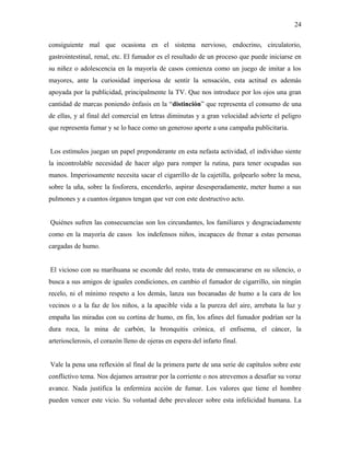 consiguiente mal que ocasiona en el sistema nervioso, endocrino, circulatorio,
gastrointestinal, renal, etc. El fumador es el resultado de un proceso que puede iniciarse en
su niñez o adolescencia en la mayoría de casos comienza como un juego de imitar a los
mayores, ante la curiosidad imperiosa de sentir la sensación, esta actitud es además
apoyada por la publicidad, principalmente la TV. Que nos introduce por los ojos una gran
cantidad de marcas poniendo énfasis en la “distinción” que representa el consumo de una
de ellas, y al final del comercial en letras diminutas y a gran velocidad advierte el peligro
que representa fumar y se lo hace como un generoso aporte a una campaña publicitaria.
Los estímulos juegan un papel preponderante en esta nefasta actividad, el individuo siente
la incontrolable necesidad de hacer algo para romper la rutina, para tener ocupadas sus
manos. Imperiosamente necesita sacar el cigarrillo de la cajetilla, golpearlo sobre la mesa,
sobre la uña, sobre la fosforera, encenderlo, aspirar desesperadamente, meter humo a sus
pulmones y a cuantos órganos tengan que ver con este destructivo acto.
Quiénes sufren las consecuencias son los circundantes, los familiares y desgraciadamente
como en la mayoría de casos los indefensos niños, incapaces de frenar a estas personas
cargadas de humo.
El vicioso con su marihuana se esconde del resto, trata de enmascararse en su silencio, o
busca a sus amigos de iguales condiciones, en cambio el fumador de cigarrillo, sin ningún
recelo, ni el mínimo respeto a los demás, lanza sus bocanadas de humo a la cara de los
vecinos o a la faz de los niños, a la apacible vida a la pureza del aire, arrebata la luz y
empaña las miradas con su cortina de humo, en fin, los afines del fumador podrían ser la
dura roca, la mina de carbón, la bronquitis crónica, el enfisema, el cáncer, la
arteriosclerosis, el corazón lleno de ojeras en espera del infarto final.
Vale la pena una reflexión al final de la primera parte de una serie de capítulos sobre este
conflictivo tema. Nos dejamos arrastrar por la corriente o nos atrevemos a desafiar su voraz
avance. Nada justifica la enfermiza acción de fumar. Los valores que tiene el hombre
pueden vencer este vicio. Su voluntad debe prevalecer sobre esta infelicidad humana. La
24
 