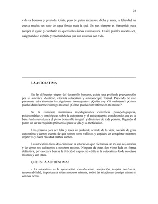 vida es hermosa y preciada. Corta, pero de gratas sorpresas, dicha y amor, la felicidad no
cuesta mucho: un vaso de agua fresca mata la sed. Un pan siempre es bienvenido para
romper el ayuno y combatir los quemantes ácidos estomacales. El aire purifica nuestro ser,
oxigenando el espíritu y recordándonos que aún estamos con vida.
LAAUTOESTIMA
En las diferentes etapas del desarrollo humano, existe una profunda preocupación
por su auténtica identidad, elevada autoestima y autoconcepto formal. Partiendo de este
panorama cabe formular las siguientes interrogantes: ¿Quién soy YO realmente? ¿Cómo
puedo identificarme conmigo mismo? ¿Cómo puedo convertirme en mí mismo?.
Se ha realizado numerosas investigaciones científicas psicopedagógicas,
psicosomáticas y ontológicas sobre la autoestima y el autoconcepto, concluyendo que es la
base fundamental para el pleno desarrollo integral y dinámico de toda persona, llegando al
punto de ser un requisito primordial para la vida y su motivación.
Una persona para ser feliz y tener un profundo sentido de la vida, necesita de gran
autoestima y darnos cuenta de que somos seres valiosos y capaces de conquistar nuestros
objetivos y hacer realidad ciertos sueños.
La autoestima tiene dos caminos: la valoración que recibimos de los que nos rodean
y de cómo nos valoramos a nosotros mismos. Ninguna de éstas dos viene dada en forma
definitiva, por eso para buscar la felicidad es preciso edificar la autoestima desde nosotros
mismos y con otros.
QUE ES LA AUTOESTIMA?
- La autoestima es la apreciación, consideración, aceptación, respeto, confianza,
responsabilidad, importancia sobre nosotros mismos, sobre las relaciones consigo mismo y
con los demás.
25
 