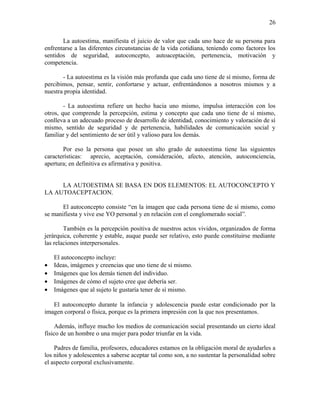 La autoestima, manifiesta el juicio de valor que cada uno hace de su persona para
enfrentarse a las diferentes circunstancias de la vida cotidiana, teniendo como factores los
sentidos de seguridad, autoconcepto, autoaceptación, pertenencia, motivación y
competencia.
- La autoestima es la visión más profunda que cada uno tiene de sí mismo, forma de
percibimos, pensar, sentir, confortarse y actuar, enfrentándonos a nosotros mismos y a
nuestra propia identidad.
- La autoestima refiere un hecho hacia uno mismo, impulsa interacción con los
otros, que comprende la percepción, estima y concepto que cada uno tiene de sí mismo,
conlleva a un adecuado proceso de desarrollo de identidad, conocimiento y valoración de sí
mismo, sentido de seguridad y de pertenencia, habilidades de comunicación social y
familiar y del sentimiento de ser útil y valioso para los demás.
Por eso la persona que posee un alto grado de autoestima tiene las siguientes
características: aprecio, aceptación, consideración, afecto, atención, autoconciencia,
apertura; en definitiva es afirmativa y positiva.
LA AUTOESTIMA SE BASA EN DOS ELEMENTOS: EL AUTOCONCEPTO Y
LA AUTOACEPTACION.
El autoconcepto consiste “en la imagen que cada persona tiene de sí mismo, como
se manifiesta y vive ese YO personal y en relación con el conglomerado social”.
También es la percepción positiva de nuestros actos vividos, organizados de forma
jerárquica, coherente y estable, auque puede ser relativo, esto puede constituirse mediante
las relaciones interpersonales.
El autoconcepto incluye:
• Ideas, imágenes y creencias que uno tiene de sí mismo.
• Imágenes que los demás tienen del individuo.
• Imágenes de cómo el sujeto cree que debería ser.
• Imágenes que al sujeto le gustaría tener de sí mismo.
El autoconcepto durante la infancia y adolescencia puede estar condicionado por la
imagen corporal o física, porque es la primera impresión con la que nos presentamos.
Además, influye mucho los medios de comunicación social presentando un cierto ideal
físico de un hombre o una mujer para poder triunfar en la vida.
Padres de familia, profesores, educadores estamos en la obligación moral de ayudarles a
los niños y adolescentes a saberse aceptar tal como son, a no sustentar la personalidad sobre
el aspecto corporal exclusivamente.
26
 
