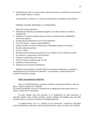• Explicarles que todos nos equivocamos, que las personas no se definen por los errores y
que es posible superar y corregir.
La autoestima es evolutiva, va a la par con el desarrollo cronológico y psicoafectivo.
FORMULAS PARA MEJORAR LA AUTOESTIMA
Según Gil, son las siguientes:
• Necesidad de liberarse de sentimientos negativos, de ideas erróneas y caretas de
interpretación
• Aprender a evaluar la conducta propia sin caer en sentimientos de culpabilidad o
neurosis de angustia
• Aceptar que las apariencias no son lo más importante
• Vivir activamente. Asumir responsabilidades
• Perder el miedo a revelar los sentimientos y debilidades propios a los amigos
• Suscitar conductas asertivas
• Vivir los valores
• Derribar barreras internas para tener éxito en el trabajo y en las relaciones sociales
• Ser auténtico y consecuente en las relaciones
• Fomentar la autoestima de los otros
• Tener el coraje de aceptarse cada vez más
• Aprender a tomar decisiones
• Entrenarse en la solución de problemas
Mediante esta exposición, se puede afirmar que educar la autoestima y conseguir la
autorrealización no es asunto de un momento. La autoestima y autorrealización son
cuestión de procesos y tiempo.
EDUCAR CRISTIANAMENTE
Dios es el PEDAGOGO por excelencia. Desde la creación del hombre, la obra de
Dios es educar al pueblo de su heredad.
El cristiano dominando con su fe el desarrollo de la pedagogía divina, puede marcar sus
etapas y caracterizar su naturaleza.
El amor diálogo entre dos personas, es el fundamento de toda educación; el
educador enseña, revela, exhorta, promete, corrige, retribuye, da ejemplo; para esto debe
mostrarse fiel a su vocación y paciente al resultado apetecido.
La palabra hebrea m u s a r significa a la vez instrucción , corrección y disciplina
(don de la Sabiduría), referido no sólo a la educación de los niños y jóvenes; sino, familiar.
29
 