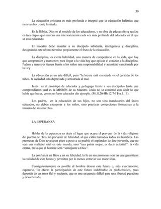 La educación cristiana es más profunda e integral que la educación helénica que
tiene un horizonte limitado.
En la Bíblia, Dios es el modelo de los educadores, y su obra de educación se realiza
en tres etapas que marcan una interiorización cada vez más profunda del educador en el que
se está educando.
El maestro debe enseñar a su discípulo sabiduría, inteligencia y disciplina,
designando este último término propiamente el fruto de la educación.
La disciplina, es cierta habilidad, una manera de comportarse en la vida, que hay
que comprender y mantener; para llegar a la vida hay que aplicar el corazón a la disciplina.
Padres y maestros tienen frente a los niños una responsabilidad y autoridad sancionada por
la Ley.
La educación es un arte difícil, pues “la locura está enraizada en el corazón de los
niños, la sociedad está depravada y arrastrada al mal.
Jesús es el prototipo de educador y pedagogo frente a sus discípulos hasta que
comprendieron cual es la MISIÓN de su Maestro. Jesús no se contentó con decir lo que
había que hacer, como perfecto educador dio ejemplo. (Mt.8,20-Hb.12,7-1Tes.1,16).
Los padres, en la educación de sus hijos, no son sino mandatarios del único
educador, no deben exasperar a los niños, sino practicar correcciones formativas a la
manera del mismo Dios.
LA ESPERANZA
Hablar de la esperanza es decir el lugar que ocupa el porvenir de la vida religiosa
del pueblo de Dios, un porvenir de felicidad, al que están llamados todos los hombres. Las
promesas de Dios revelaron poco a poco a su pueblo el esplendor de éste porvenir, que no
será una realidad total en este mundo, sino “una patria mejor, es decir celestial”: la vida
eterna, en la que el hombre será “semejante a Dios”.
La confianza en Dios y en su felicidad, la fe en sus promesas son las que garantizan
la realidad de este futuro y permiten por lo menos entrever sus maravillas.
Consiguientemente es posible al hombre desear este futuro o, más exactamente,
esperarlo. En efecto la participación de este futuro indubitable es problemático, pues
depende de un amor fiel y paciente, que es una exigencia difícil para una libertad pecadora
y desordenada.
30
 