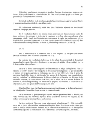 El hombre, por lo tanto, no puede en absoluto fiarse de sí mismo para alcanzar este
futuro. Sólo puede esperarlo, con confianza, del Dios en el que cree y que es el único que
puede hacer su libertad capaz de amar.
Enraizada en la fe y en la confianza, puede la esperanza desplegarse hacia el futuro
y levantar su dinamismo toda la vida del creyente.
Fe y confianza, esperanza y amor son, pues, diferentes aspectos de una actitud
espiritual compleja, pero una.
En el vocabulario hebreo las mismas raíces expresan con frecuencia una u otra de
éstas nociones: sin embargo el léxico de la esperanza se refiere más especialmente a las
raíces cava, yahal y batah, que los traductores expresaron lo mejor que pudieron en griego
(elpizo, elpis, pepoitha, hypomeno), o en latín (spero, spes,confido,sustineo, exspecto). San
Pablo estableció con mejor nitidez la tríada: fe, esperanza y caridad (1 Cor.13,13).
LA FE
Para la Biblia la fe es la fuente de toda la vida religiosa. Al designio que realiza
Dios en el tiempo, debe el hombre responder con la fe.
La variedad de vocabulario hebreo de la fe refleja la complejidad de la actitud
personal del creyente. Dos raíces dominan: a m a n, evoca la solidez y la seguridad; b a t a
h, la seguridad y la confianza.
La fe en la Biblia tiene dos polos: la confianza que se dirige a una persona “fiel” y
reclama al hombre entero; y por otra parte un proceso de la inteligencia a la que una palabra
o signos sirven para acercarse a realidades que no se ven (Hb.11,1). Esta fe como la
proclama San Pablo, abre a la inteligencia “los tesoros de la Sabiduría y de conocimientos
que hay en Cristo”: la Sabiduría misma de Dios revelada por el Espíritu, tan diferente de la
sabiduría humana y el conocimiento de Cristo y de su amor. La fe es un don de Dios. El
hombre es justificado por la fe y sus obras ante el prójimo. Por lo tanto, la salvación no es
algo debido, sino una gracia de Dios acogida por la fe.
El apóstol San Juan clarifica las consecuencias invisibles de la fe. Para el que cree
no habrá juicio. En cambio, el que no cree ya esta condenado.
La fe reviste así la grandeza trágica de una opción apremiante entre la muerte y la
vida, entre la luz y las tinieblas; depende de las cualidades morales del creyente. La fe
induce a reconocer el amor de Dios a los hombres.
La fe es un don de Dios, una virtud sobrenatural infundida por EL. Sólo es posible
creer por la gracia y los auxilios interiores del Espíritu Santo. Pero no es menos cierto que
creer es un acto auténticamente humano. No es contrario ni a la libertad ni a la inteligencia
del hombre depositar la confianza en Dios y adherirse a las verdades por EL reveladas.
31
 