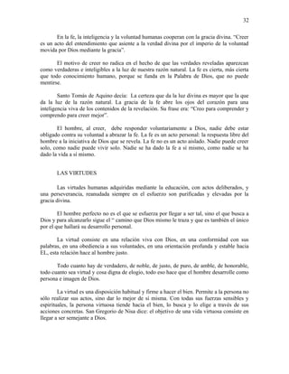 En la fe, la inteligencia y la voluntad humanas cooperan con la gracia divina. “Creer
es un acto del entendimiento que asiente a la verdad divina por el imperio de la voluntad
movida por Dios mediante la gracia”.
El motivo de creer no radica en el hecho de que las verdades reveladas aparezcan
como verdaderas e inteligibles a la luz de nuestra razón natural. La fe es cierta, más cierta
que todo conocimiento humano, porque se funda en la Palabra de Dios, que no puede
mentirse.
Santo Tomás de Aquino decía: La certeza que da la luz divina es mayor que la que
da la luz de la razón natural. La gracia de la fe abre los ojos del corazón para una
inteligencia viva de los contenidos de la revelación. Su frase era: “Creo para comprender y
comprendo para creer mejor”.
El hombre, al creer, debe responder voluntariamente a Dios, nadie debe estar
obligado contra su voluntad a abrazar la fe. La fe es un acto personal: la respuesta libre del
hombre a la iniciativa de Dios que se revela. La fe no es un acto aislado. Nadie puede creer
solo, como nadie puede vivir solo. Nadie se ha dado la fe a sí mismo, como nadie se ha
dado la vida a sí mismo.
LAS VIRTUDES
Las virtudes humanas adquiridas mediante la educación, con actos deliberados, y
una perseverancia, reanudada siempre en el esfuerzo son purificadas y elevadas por la
gracia divina.
El hombre perfecto no es el que se esfuerza por llegar a ser tal, sino el que busca a
Dios y para alcanzarlo sigue el “ camino que Dios mismo le traza y que es también el único
por el que hallará su desarrollo personal.
La virtud consiste en una relación viva con Dios, en una conformidad con sus
palabras, en una obediencia a sus voluntades, en una orientación profunda y estable hacia
EL, esta relación hace al hombre justo.
Todo cuanto hay de verdadero, de noble, de justo, de puro, de amble, de honorable,
todo cuanto sea virtud y cosa digna de elogio, todo eso hace que el hombre desarrolle como
persona e imagen de Dios.
La virtud es una disposición habitual y firme a hacer el bien. Permite a la persona no
sólo realizar sus actos, sino dar lo mejor de sí misma. Con todas sus fuerzas sensibles y
espirituales, la persona virtuosa tiende hacia el bien, lo busca y lo elige a través de sus
acciones concretas. San Gregorio de Nisa dice: el objetivo de una vida virtuosa consiste en
llegar a ser semejante a Dios.
32
 