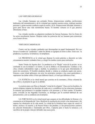 LAS VIRTUDES HUMANAS
Las virtudes humanas son actitudes firmes, disposiciones estables, perfecciones
habituales del entendimiento y de la voluntad que regulan nuestros actos, ordenan nuestras
pasiones y guían nuestra conducta según la razón y la fe. Proporcionan felicidad, dominio y
gozo para llevar una vida moralmente buena. El hombre virtuoso es el que practica
libremente el bien.
Las virtudes morales se adquieren mediante las fuerzas humanas. Son los frutos de
los actos moralmente buenos. Dispone todas las potencias del ser humano para armonizar
con el amor divino.
VIRTUDES CARDINALES
Cuatro son las virtudes cardinales que desempeñan un papel fundamental. Por eso
llevan el nombre de “cardinales”; todas las demás se agrupan en torno a ellas. Estas son : la
prudencia, la justicia, la fortaleza y la templanza.
LA PRUDENCIA es la virtud que dispone la rezón práctica a discernir en toda
circunstancia nuestro verdadero bien y a elegir los medios rectos para realizarlos.
Santo Tomás de Aquino dice: La prudencia es la “Regla” recta de la acción: no se
confunde ni con la timidez o el temor, ni con la doblez o la disimulación. Conduce a las
otras virtudes indicándoles regla y medida. La prudencia es la que guía directamente el
juicio de conciencia. El hombre prudente decide y ordena su conducta según este juicio.
Gracias a esta virtud aplicamos sin error los principios morales a las cosas particulares y
superamos las dudas sobre el bien que debemos hacer y el mal que debemos evitar.
LA JUSTICIA es la virtud moral que consiste en la constante y firme voluntad de
dar a Dios y al prójimo lo que le es debido.
La justicia para con Dios es llamada “virtud de la religión”. Para con los hombres, la
justicia dispone respetar los derechos de cada uno y a establecer en las relaciones humanas
la armonía que promueve la equidad respecto a las personas y al bien común. El hombre
justo, evocado en las Sagradas Escrituras, se distingue por la rectitud habitual de sus
pensamientos y de su conducta con el prójimo.
LA FORTALEZA es la virtud moral que asegura en las dificultades la firmeza y la
constancia en la búsqueda del bien. Reafirma la resolución de resistir a las tentaciones y de
superar los obstáculos en la vida moral. La virtud de la fortaleza hace capaz de vencer el
temor, incluso a la muerte, y de buscar frente a las pruebas y a las persecuciones caminos
de solución fortalecidos e iluminados por Dios.. Capacita para ir hasta la renuncia y el
sacrificio de la propia vida por defender una causa justa.
33
 