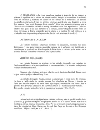 LA TEMPLANZA es la virtud moral que modera la atracción de los placeres y
procura el equilibrio en el uso de los bienes creados. Asegura el dominio de la voluntad
sobre los instintos y mantiene los deseos en los límites de la honestidad. La persona
moderada orienta hacia el bien sus apetitos sensibles, guarda una sana dirección y no se
deja arrastrar “para seguir la pasión de su corazón”. Vivir bien no es otra cosa que amar a
Dios con todo el corazón, con toda el alma y con todo el obrar. San Agustín dice: Quien no
obedece más que a él (lo cual pertenece a la justicia), quien vela para discernir todas las
cosas por miedo a dejarse sorprender por la astucia y la mentira (lo cual pertenece a la
prudencia), que ninguna desgracia puede derribar (lo cual pertenece al fortaleza).
LAS VIRTUDES Y LA GRACIA
Las virtudes humanas adquiridas mediante la educación, mediante los actos
deliberados, y una perseverancia, resumida siempre en el esfuerzo, son justificadas y
elevadas por la gracia divina. Con la ayuda de Dios forjan el carácter y dan soltura en la
práctica del bien. El hombre virtuoso es feliz al practicarlas.
VIRTUDES TEOLOGALES
Las virtudes humanas se arraigan en las virtudes teologales que adoptan las
facultades del hombre a la participación de la naturaleza divina. Las virtudes teologales se
refieren directamente a Dios.
Disponen a los cristianos a vivir en relación con la Santísima Trinidad. Tienen como
origen, motivo y objeto a Dios Uno y Trino.
Las virtudes teologales fundan, animan y caracterizan el obrar moral del cristiana.
La forma y vivifica todas las virtudes morales. Son infundidas por Dios en el alma de los
fieles para hacerlas capaces de obrar como hijos suyos y merecer la vida eterna. Son la
garantía de la presencia y la acción del Espíritu Santo en la s facultades del ser humano.
Tres son las virtudes teologales: la fe, la esperanza y la caridad (1Cor. 13,13).
LA FE
La fe es la virtud teologal por la que creemos en Dios y todo lo que EL nos ha dicho
y revelado, y que la Santa Iglesia nos propone, porque EL es la verdad misma. Por la fe el
hombre se entrega entera y libremente a Dios. Por eso el creyente se esfuerza por conocer y
hacer la voluntad de Dios. Razón por la cual San Pablo en la carta a los Romanos
manifiesta: “El justo vivirá por la fe”. (Rm.1,17).
34
 