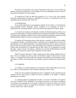 El don de la fe permanece en el que no ha pecado contra ella. La fe sin obras está
muerta, privada de la esperanza y de la caridad, la fe no une plenamente el fiel a Cristo ni
hace de él un miembro vivo de su cuerpo.
El discípulo de Cristo no debe sólo guardar la fe y vivir de ella, sino también
profesarla, testimoniarla con firmeza y disfrutarla. El servicio y el testimonio de la fe son
requeridos para la salvación. (Mt. 10,32-33).
LA ESPERANZA
Es la virtud teologal por la que aspiramos al Reino de los Cielos y a la Vida Eterna
como felicidad nuestra, poniendo nuestra confianza en la promesas de Cristo y
apoyándonos no en nuestras fuerzas, sino en los auxilios de la gracia del Espíritu Santo.
La virtud de la esperanza corresponde al anhelo de felicidad puesto por Dios en el
corazón de todo hombre; asumen las esperanzas que inspiran las actitudes de los hombres;
los purifica para ordenarlos al Reino de los Cielos, protege del desaliento; sostiene en todo
desfallecimiento, dilata el corazón en la espera de la Bienaventuranza Eterna.
El impulso de la esperanza preserva del egoísmo y conduce a la dicha de la caridad.
La esperanza cristiana se manifiesta desde el comienzo de la predicación de Jesús en la
proclamación de las Bienaventuranzas. Las Bienaventuranzas elevan nuestra esperanza
hacia el cielo como hacia la Nueva Tierra Prometida. Por los méritos de Jesucristo y de su
Pasión, Dios nos guarda en la “esperanza que no falla” (Rm.5,5). La esperanza es el ancla
del alma, “segura y firme”. Se expresa y alimenta en la oración. Particularmente en la del
Padre Nuestro, resumen de todo lo que la esperanza nos hace desear.
Santa Teresa de Jesús decía: “Espera, espera que no sabes cuando vendrá el día ni la
hora. Vela con cuidado, que todo se pasa con brevedad, aunque tu deseo hace lo cierto
dudoso, y el tiempo breve largo. Mira que mientras más peleares, más mostrarás el amor
que tienes a tu Dios y más te gozarás con tu amado con gozo y deleite que no puede tener
fin”.
LA CARIDAD
La caridad es la virtud teologal por cual amamos a Dios sobre todas las cosas por
EL mismo y a nuestro prójimo como a nosotros mismos por amor a Dios.
Jesús hace de la caridad el mandamiento nuevo; manifiesta el amor de Padre que ha
recibido. Por eso dice:”Como el Padre me amó, yo también os he amado a vosotros;
permaneced en mi amor”.
La caridad guarda los mandamiento de Dios y de Cristo. San Pablo en la primera
carta a los Corintios 13,4ss. Manifiesta “ la caridad es paciente, es servicial; la caridad no
es envidiosa, no es jactanciosa, no se engríe; es decorosa; no busca su interés; no se irrita;
no toma en cuenta el mal; no se alegra de la injusticia; se alegra con la verdad. Todo lo
excusa. Todo lo cree. Todo lo soporta.
35
 