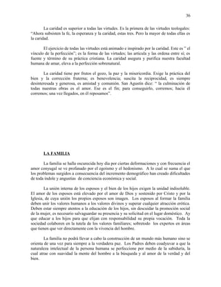 La caridad es superior a todas las virtudes. Es la primera de las virtudes teologales:
“Ahora subsisten la fe, la esperanza y la caridad, estas tres. Pero la mayor de todas ellas es
la caridad.
El ejercicio de todas las virtudes está animado e inspirado por la caridad. Este es ” el
vínculo de la perfección”; es la forma de las virtudes; las articula y las ordena entre sí; es
fuente y término de su práctica cristiana. La caridad asegura y purifica nuestra facultad
humana de amar, eleva a la perfección sobrenatural.
La caridad tiene por frutos el gozo, la paz y la misericordia. Exige la práctica del
bien y la corrección fraterna; es benevolencia; suscita la reciprocidad, es siempre
desinteresada y generosa, es amistad y comunión. San Agustín dice: “ la culminación de
todas nuestras obras es el amor. Ese es el fin; para conseguirlo, corremos; hacia él
corremos; una vez llegados, en él reposamos”.
LA FAMILIA
La familia se halla oscurecida hoy día por ciertas deformaciones y con frecuencia el
amor conyugal se ve profanado por el egoísmo y el hedonismo. A lo cual se suma el que
los problemas surgidos a consecuencia del incremento demográfico han creado dificultades
de toda índole y angustias de conciencia económica y social.
La unión interna de los esposos y el bien de los hijos exigen la unidad indisoluble.
El amor de los esposos está elevado por el amor de Dios y sostenido por Cristo y por la
Iglesia, de cuya unión los propios esposos son imagen. Los esposos al formar la familia
deben unir los valores humanos a los valores divinos y superar cualquier atracción erótica.
Deben estar siempre atentos a la educación de los hijos, sin descuidar la promoción social
de la mujer, es necesario salvaguardar su presencia y su solicitud en el lugar doméstico. Ay
que educar a los hijos para que elijan con responsabilidad su propia vocación. Toda la
sociedad colaboren en la tutela de los valores familiares; sobretodo los expertos en áreas
que tienen que ver directamente con la vivencia del hombre.
La familia no podrá llevar a cabo la construcción de un mundo más humano sino se
orienta de una vez para siempre a la verdadera paz. Los Padres deben coadyuvar a que la
naturaleza intelectual de la persona humana se perfeccione por medio de la sabiduría, la
cual atrae con suavidad la mente del hombre a la búsqueda y al amor de la verdad y del
bien.
36
 