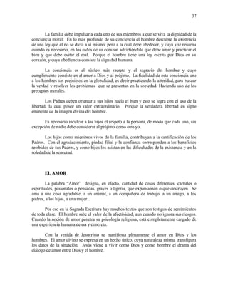 La familia debe impulsar a cada uno de sus miembros a que se viva la dignidad de la
conciencia moral. En lo más profundo de su conciencia el hombre descubre la existencia
de una ley que él no se dicta a sí mismo, pero a la cual debe obedecer, y cuya voz resuena
cuando es necesario, en los oídos de su corazón advirtiéndole que debe amar y practicar el
bien y que debe evitar el mal. Porque el hombre tiene una ley escrita por Dios en su
corazón, y cuya obediencia consiste la dignidad humana.
La conciencia es el núcleo más secreto y el sagrario del hombre y cuyo
cumplimiento consiste en el amor a Dios y al prójimo. La fidelidad de esta conciencia une
a los hombres sin prejuicios en la globalidad, es decir practicando la alteridad, para buscar
la verdad y resolver los problemas que se presentan en la sociedad. Haciendo uso de los
preceptos morales.
Los Padres deben orientar a sus hijos hacia el bien y esto se logra con el uso de la
libertad, la cual posee un valor extraordinario. Porque la verdadera libertad es signo
eminente de la imagen divina del hombre.
Es necesario inculcar a los hijos el respeto a la persona, de modo que cada uno, sin
excepción de nadie debe considerar al prójimo como otro yo.
Los hijos como miembros vivos de la familia, contribuyan a la santificación de los
Padres. Con el agradecimiento, piedad filial y la confianza corresponden a los beneficios
recibidos de sus Padres, y como hijos los asistan en las dificultades de la existencia y en la
soledad de la senectud.
EL AMOR
La palabra “Amor” designa, en efecto, cantidad de cosas diferentes, carnales o
espirituales, pasionales o pensadas, graves o ligeras, que expansionan o que destruyen. Se
ama a una cosa agradable, a un animal, a un compañero de trabajo, a un amigo, a los
padres, a los hijos, a una mujer...
Por eso en la Sagrada Escritura hay muchos textos que son testigos de sentimientos
de toda clase. El hombre sabe el valor de la afectividad, aun cuando no ignora sus riesgos.
Cuando la noción de amor penetra su psicología religiosa, está completamente cargado de
una experiencia humana densa y concreta.
Con la venida de Jesucristo se manifiesta plenamente el amor en Dios y los
hombres. El amor divino se expresa en un hecho único, cuya naturaleza misma transfigura
los datos de la situación. Jesús viene a vivir como Dios y como hombre el drama del
diálogo de amor entre Dios y el hombre.
37
 