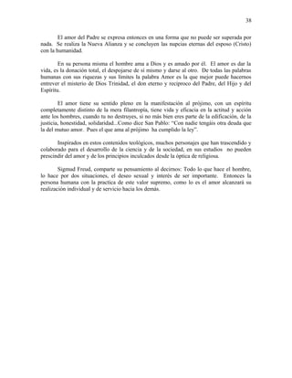 El amor del Padre se expresa entonces en una forma que no puede ser superada por
nada. Se realiza la Nueva Alianza y se concluyen las nupcias eternas del esposo (Cristo)
con la humanidad.
En su persona misma el hombre ama a Dios y es amado por él. El amor es dar la
vida, es la donación total, el despojarse de sí mismo y darse al otro. De todas las palabras
humanas con sus riquezas y sus límites la palabra Amor es la que mejor puede hacernos
entrever el misterio de Dios Trinidad, el don eterno y reciproco del Padre, del Hijo y del
Espíritu.
El amor tiene su sentido pleno en la manifestación al prójimo, con un espíritu
completamente distinto de la mera filantropía, tiene vida y eficacia en la actitud y acción
ante los hombres, cuando tu no destruyes, si no más bien eres parte de la edificación, de la
justicia, honestidad, solidaridad...Como dice San Pablo: “Con nadie tengáis otra deuda que
la del mutuo amor. Pues el que ama al prójimo ha cumplido la ley”.
Inspirados en estos contenidos teológicos, muchos personajes que han trascendido y
colaborado para el desarrollo de la ciencia y de la sociedad, en sus estudios no pueden
prescindir del amor y de los principios inculcados desde la óptica de religiosa.
Sigmud Freud, comparte su pensamiento al decirnos: Todo lo que hace el hombre,
lo hace por dos situaciones, el deseo sexual y interés de ser importante. Entonces la
persona humana con la practica de este valor supremo, como lo es el amor alcanzará su
realización individual y de servicio hacia los demás.
38
 