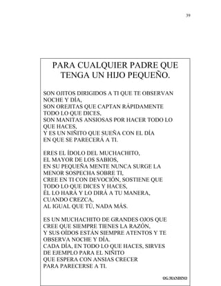 39
PARA CUALQUIER PADRE QUE
TENGA UN HIJO PEQUEÑO.
SON OJITOS DIRIGIDOS A TI QUE TE OBSERVAN
NOCHE Y DÍA,
SON OREJITAS QUE CAPTAN RÁPIDAMENTE
TODO LO QUE DICES,
SON MANITAS ANSIOSAS POR HACER TODO LO
QUE HACES,
Y ES UN NIÑITO QUE SUEÑA CON EL DÍA
EN QUE SE PARECERÁ A TI.
ERES EL ÍDOLO DEL MUCHACHITO,
EL MAYOR DE LOS SABIOS,
EN SU PEQUEÑA MENTE NUNCA SURGE LA
MENOR SOSPECHA SOBRE TI,
CREE EN TI CON DEVOCIÓN, SOSTIENE QUE
TODO LO QUE DICES Y HACES,
ÉL LO HARÁ Y LO DIRÁ A TU MANERA,
CUANDO CREZCA,
AL IGUAL QUE TÚ, NADA MÁS.
ES UN MUCHACHITO DE GRANDES OJOS QUE
CREE QUE SIEMPRE TIENES LA RAZÓN,
Y SUS OÍDOS ESTÁN SIEMPRE ATENTOS Y TE
OBSERVA NOCHE Y DÍA.
CADA DÍA, EN TODO LO QUE HACES, SIRVES
DE EJEMPLO PARA EL NIÑITO
QUE ESPERA CON ANSIAS CRECER
PARA PARECERSE A TI.
OG MANDINO
 