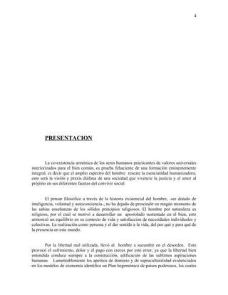 PRESENTACION
La co-existencia armónica de los seres humanos practicantes de valores universales
interiorizados para el bien común, es prueba fehaciente de una formación eminentemente
integral, es decir que el amplio espectro del hombre rescate la esencialidad humanizadora;
esto será la visión y praxis diáfana de una sociedad que vivencie la justicia y el amor al
prójimo en sus diferentes facetas del convivir social.
El pensar filosófico a través de la historia existencial del hombre, -ser dotado de
inteligencia, voluntad y autoconciencia-, no ha dejado de prescindir en ningún momento de
las sabias enseñanzas de los sólidos principios religiosos. El hombre por naturaleza es
religioso, por el cual se motivó a desarrollar un apostolado sustentado en el bien, esto
armonizó un equilibrio en su contexto de vida y satisfacción de necesidades individuales y
colectivas. La realización como persona y el dar sentido a la vida, del por qué y para qué de
la presencia en este mundo.
Por la libertad mal utilizada, llevó al hombre a sucumbir en el desorden. Esto
provocó el sufrimiento, dolor y el pago con creces por este error; ya que la libertad bien
entendida conduce siempre a la construcción, edificación de las sublimes aspiraciones
humanas. Lamentablemente los apetitos de dominio y de supraculturalidad evidenciados
en los modelos de economía identifica un Plan hegemónico de países poderosos, los cuales
4
 