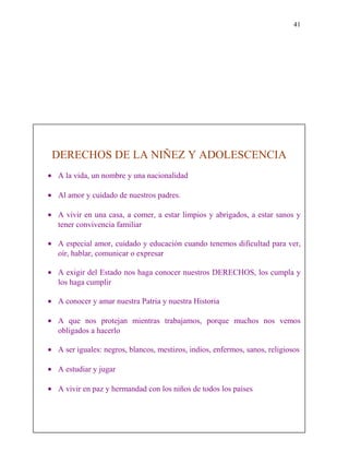 41
DERECHOS DE LA NIÑEZ Y ADOLESCENCIA
• A la vida, un nombre y una nacionalidad
• Al amor y cuidado de nuestros padres.
• A vivir en una casa, a comer, a estar limpios y abrigados, a estar sanos y
tener convivencia familiar
• A especial amor, cuidado y educación cuando tenemos dificultad para ver,
oír, hablar, comunicar o expresar
• A exigir del Estado nos haga conocer nuestros DERECHOS, los cumpla y
los haga cumplir
• A conocer y amar nuestra Patria y nuestra Historia
• A que nos protejan mientras trabajamos, porque muchos nos vemos
obligados a hacerlo
• A ser iguales: negros, blancos, mestizos, indios, enfermos, sanos, religiosos
• A estudiar y jugar
• A vivir en paz y hermandad con los niños de todos los países
 