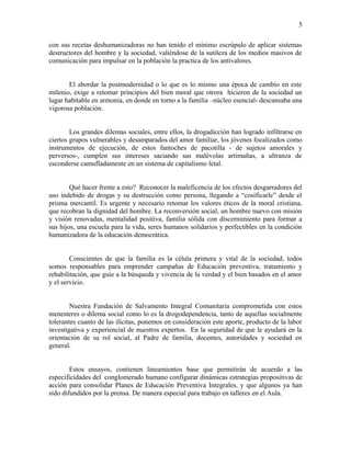 con sus recetas deshumanizadoras no han tenido el mínimo escrúpulo de aplicar sistemas
destructores del hombre y la sociedad, valiéndose de la sutileza de los medios masivos de
comunicación para impulsar en la población la practica de los antivalores.
El abordar la postmodernidad o lo que es lo mismo una época de cambio en este
milenio, exige a retomar principios del bien moral que otrora hicieron de la sociedad un
lugar habitable en armonía, en donde en torno a la familia –núcleo esencial- descansaba una
vigorosa población.
Los grandes dilemas sociales, entre ellos, la drogadicción han logrado infiltrarse en
ciertos grupos vulnerables y desamparados del amor familiar, los jóvenes focalizados como
instrumentos de ejecución, de estos fantoches de pacotilla - de sujetos amorales y
perversos-, cumplen sus intereses saciando sus malévolas artimañas, a ultranza de
esconderse camufladamente en un sistema de capitalismo letal.
Qué hacer frente a esto? Reconocer la maleficencia de los efectos desgarradores del
uso indebido de drogas y su destrucción como persona, llegando a “cosificarle” desde el
prisma mercantil. Es urgente y necesario retomar los valores éticos de la moral cristiana,
que recobran la dignidad del hombre. La reconversión social, un hombre nuevo con misión
y visión renovadas, mentalidad positiva, familia sólida con discernimiento para formar a
sus hijos, una escuela para la vida, seres humanos solidarios y perfectibles en la condición
humanizadora de la educación democrática.
Conscientes de que la familia es la célula primera y vital de la sociedad, todos
somos responsables para emprender campañas de Educación preventiva, tratamiento y
rehabilitación, que guíe a la búsqueda y vivencia de la verdad y el bien basados en el amor
y el servicio.
Nuestra Fundación de Salvamento Integral Comunitaria comprometida con estos
menesteres o dilema social como lo es la drogodependencia, tanto de aquellas socialmente
tolerantes cuanto de las ilícitas, ponemos en consideración este aporte, producto de la labor
investigativa y experiencial de nuestros expertos. En la seguridad de que le ayudará en la
orientación de su rol social, al Padre de familia, docentes, autoridades y sociedad en
general.
Estos ensayos, contienen lineamientos base que permitirán de acuerdo a las
especificidades del conglomerado humano configurar dinámicas estrategias propositivas de
acción para consolidar Planes de Educación Preventiva Integrales, y que algunos ya han
sido difundidos por la prensa. De manera especial para trabajo en talleres en el Aula.
5
 