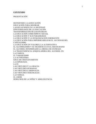 CONTENIDO
PRESENTACIÓN
DEFINIENDO A LAEDUCACIÓN
EDUCACIÓN PARA MEJORAR
LAS RELACIONES EN LA SOCIEDAD
EPISTEMOLOGÍA DE LA EDUCACIÓN
TRANSFORMACION DE LOS PUEBLOS
LA EDUCACIÓN COMO ÍMPETU SOCIAL
LA EDUCACIÓN Y SUS PARADIGMAS
LA EDUCACIÓN Y LA HUMANIZACION EMERGENTE
LA EDUCACIÓN PARA IMPERMEABILIZAR EL ACCIONAR DEL
CAPITALISMO
LA EDUCACIÓN EN VALORES, LA ALTERNATIVA
EL ALCOHOLISMO Y SU INCIDENCIA EN EL SER HUMANO
EL ALCOHOL DENOMINADO LA DROGA DE ENTRADA
LA TRASCENDENCIA ANIQUILADORA DEL ALCOHOL EN
LA FAMILIA
EL TABAQUISMO
LA AUTOESTIMA
EDUCAR CRISTIANAMENTE
LA ESPERANZA
LA FE
LAS VIRTUDES Y LA GRACIA
LAS VIRTUDES HUMANAS
LAS VIRTUDES CARDINALES
LAS VIRTUDES TEOLOGALES
LA FAMILIA
EL AMOR
DERECHOS DE LA NIÑEZ Y ADOLESCENCIA
7
 