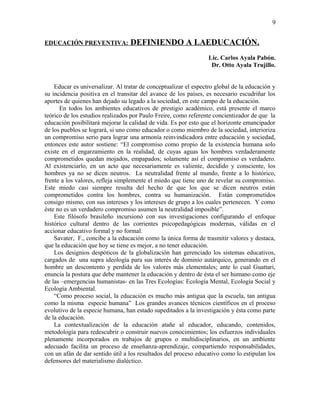 EDUCACIÓN PREVENTIVA: DEFINIENDO A LAEDUCACIÓN.
Lic. Carlos Ayala Pabón.
Dr. Otto Ayala Trujillo.
Educar es universalizar. Al tratar de conceptualizar el espectro global de la educación y
su incidencia positiva en el transitar del avance de los países, es necesario escudriñar los
aportes de quienes han dejado su legado a la sociedad, en este campo de la educación.
En todos los ambientes educativos de prestigio académico, está presente el marco
teórico de los estudios realizados por Paulo Freire, como referente concientizador de que la
educación posibilitará mejorar la calidad de vida. Es por esto que el horizonte emancipador
de los pueblos se logrará, si uno como educador o como miembro de la sociedad, interioriza
un compromiso serio para lograr una armonía reinvindicadora entre educación y sociedad,
entonces este autor sostiene: “El compromiso como propio de la existencia humana solo
existe en el engarzamiento en la realidad, de cuyas aguas los hombres verdaderamente
comprometidos quedan mojados, empapados; solamente así el compromiso es verdadero.
Al existenciarlo, en un acto que necesariamente es valiente, decidido y consciente, los
hombres ya no se dicen neutros. La neutralidad frente al mundo, frente a lo histórico,
frente a los valores, refleja simplemente el miedo que tiene uno de revelar su compromiso.
Este miedo casi siempre resulta del hecho de que los que se dicen neutros están
comprometidos contra los hombres, contra su humanización. Están comprometidos
consigo mismo, con sus intereses y los intereses de grupo a los cuales pertenecen. Y como
éste no es un verdadero compromiso asumen la neutralidad imposible”.
Este filósofo brasileño incursionó con sus investigaciones configurando el enfoque
histórico cultural dentro de las corrientes psicopedagógicas modernas, válidas en el
accionar educativo formal y no formal.
Savater, F., concibe a la educación como la única forma de trasmitir valores y destaca,
que la educación que hoy se tiene es mejor, a no tener educación.
Los designios despóticos de la globalización han gerenciado los sistemas educativos,
cargados de una supra ideología para sus interés de dominio autárquico, generando en el
hombre un descontento y perdida de los valores más elementales; ante lo cual Guattari,
enuncia la postura que debe mantener la educación y dentro de ésta el ser humano como eje
de las –emergencias humanistas- en las Tres Ecologías: Ecología Mental, Ecología Social y
Ecología Ambiental.
“Como proceso social, la educación es mucho más antigua que la escuela, tan antigua
como la misma especie humana” Los grandes avances técnicos científicos en el proceso
evolutivo de la especie humana, han estado supeditados a la investigación y ésta como parte
de la educación.
La contextualización de la educación atañe al educador, educando, contenidos,
metodología para redescubrir o construir nuevos conocimientos; los esfuerzos individuales
plenamente incorporados en trabajos de grupos o multidisciplinarios, en un ambiente
adecuado facilita un proceso de enseñanza-aprendizaje, compartiendo responsabilidades,
con un afán de dar sentido útil a los resultados del proceso educativo como lo estipulan los
defensores del materialismo dialéctico.
9
 