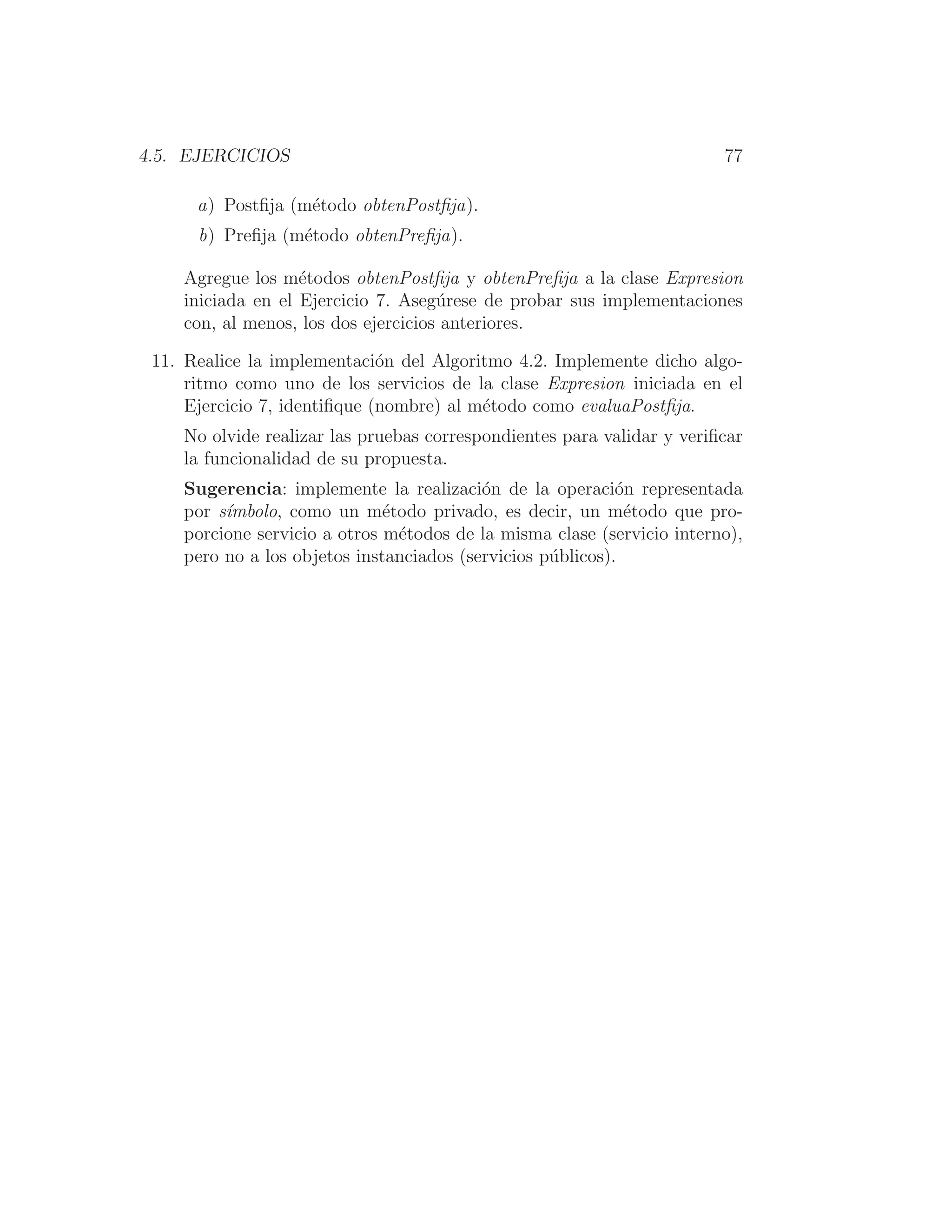 4.5. EJERCICIOS 77
a) Postﬁja (método obtenPostﬁja).
b) Preﬁja (método obtenPreﬁja).
Agregue los métodos obtenPostﬁja y obtenPreﬁja a la clase Expresion
iniciada en el Ejercicio 7. Asegúrese de probar sus implementaciones
con, al menos, los dos ejercicios anteriores.
11. Realice la implementación del Algoritmo 4.2. Implemente dicho algo-
ritmo como uno de los servicios de la clase Expresion iniciada en el
Ejercicio 7, identiﬁque (nombre) al método como evaluaPostﬁja.
No olvide realizar las pruebas correspondientes para validar y veriﬁcar
la funcionalidad de su propuesta.
Sugerencia: implemente la realización de la operación representada
por sı́mbolo, como un método privado, es decir, un método que pro-
porcione servicio a otros métodos de la misma clase (servicio interno),
pero no a los objetos instanciados (servicios públicos).
 