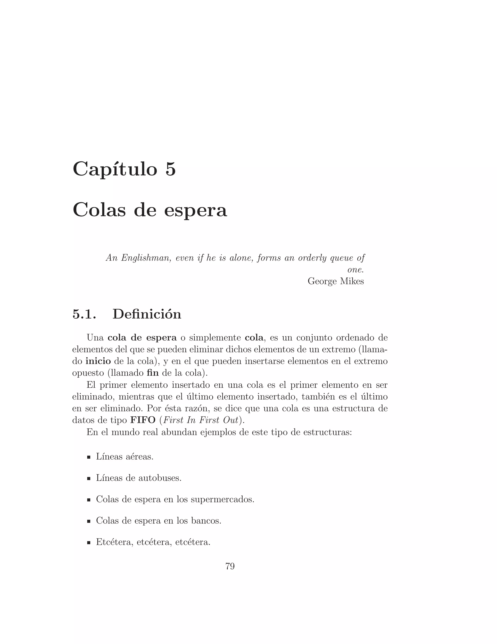 Capı́tulo 5
Colas de espera
An Englishman, even if he is alone, forms an orderly queue of
one.
George Mikes
5.1. Deﬁnición
Una cola de espera o simplemente cola, es un conjunto ordenado de
elementos del que se pueden eliminar dichos elementos de un extremo (llama-
do inicio de la cola), y en el que pueden insertarse elementos en el extremo
opuesto (llamado ﬁn de la cola).
El primer elemento insertado en una cola es el primer elemento en ser
eliminado, mientras que el último elemento insertado, también es el último
en ser eliminado. Por ésta razón, se dice que una cola es una estructura de
datos de tipo FIFO (First In First Out).
En el mundo real abundan ejemplos de este tipo de estructuras:
Lı́neas aéreas.
Lı́neas de autobuses.
Colas de espera en los supermercados.
Colas de espera en los bancos.
Etcétera, etcétera, etcétera.
79
 