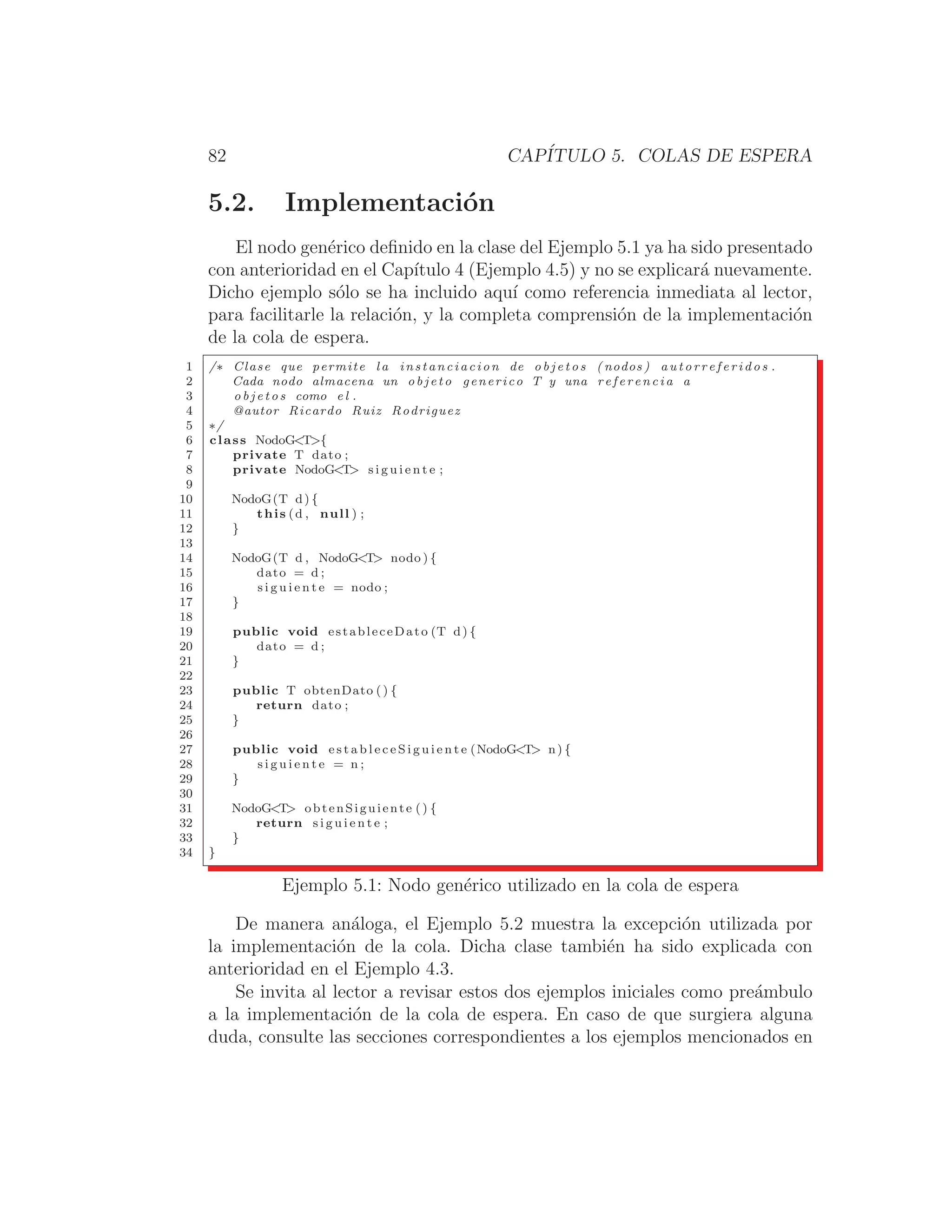 82 CAPÍTULO 5. COLAS DE ESPERA
5.2. Implementación
El nodo genérico deﬁnido en la clase del Ejemplo 5.1 ya ha sido presentado
con anterioridad en el Capı́tulo 4 (Ejemplo 4.5) y no se explicará nuevamente.
Dicho ejemplo sólo se ha incluido aquı́ como referencia inmediata al lector,
para facilitarle la relación, y la completa comprensión de la implementación
de la cola de espera.
1 /∗ Clase que permite l a instanciacion de o b j e t o s ( nodos ) a u t o r r e f e r i d o s .
2 Cada nodo almacena un o b j e t o generico T y una r e f e r e n c i a a
3 o b j e t o s como e l .
4 @autor Ricardo Ruiz Rodriguez
5 ∗/
6 class NodoGT{
7 private T dato ;
8 private NodoGT s i g u i e n t e ;
9
10 NodoG(T d) {
11 this (d , null ) ;
12 }
13
14 NodoG(T d , NodoGT nodo ) {
15 dato = d ;
16 s i g u i e n t e = nodo ;
17 }
18
19 public void estableceDato (T d) {
20 dato = d ;
21 }
22
23 public T obtenDato () {
24 return dato ;
25 }
26
27 public void e s t a b l e c e S i g u i e n t e (NodoGT n) {
28 s i g u i e n t e = n ;
29 }
30
31 NodoGT obtenSiguiente () {
32 return s i g u i e n t e ;
33 }
34 }
Ejemplo 5.1: Nodo genérico utilizado en la cola de espera
De manera análoga, el Ejemplo 5.2 muestra la excepción utilizada por
la implementación de la cola. Dicha clase también ha sido explicada con
anterioridad en el Ejemplo 4.3.
Se invita al lector a revisar estos dos ejemplos iniciales como preámbulo
a la implementación de la cola de espera. En caso de que surgiera alguna
duda, consulte las secciones correspondientes a los ejemplos mencionados en
 