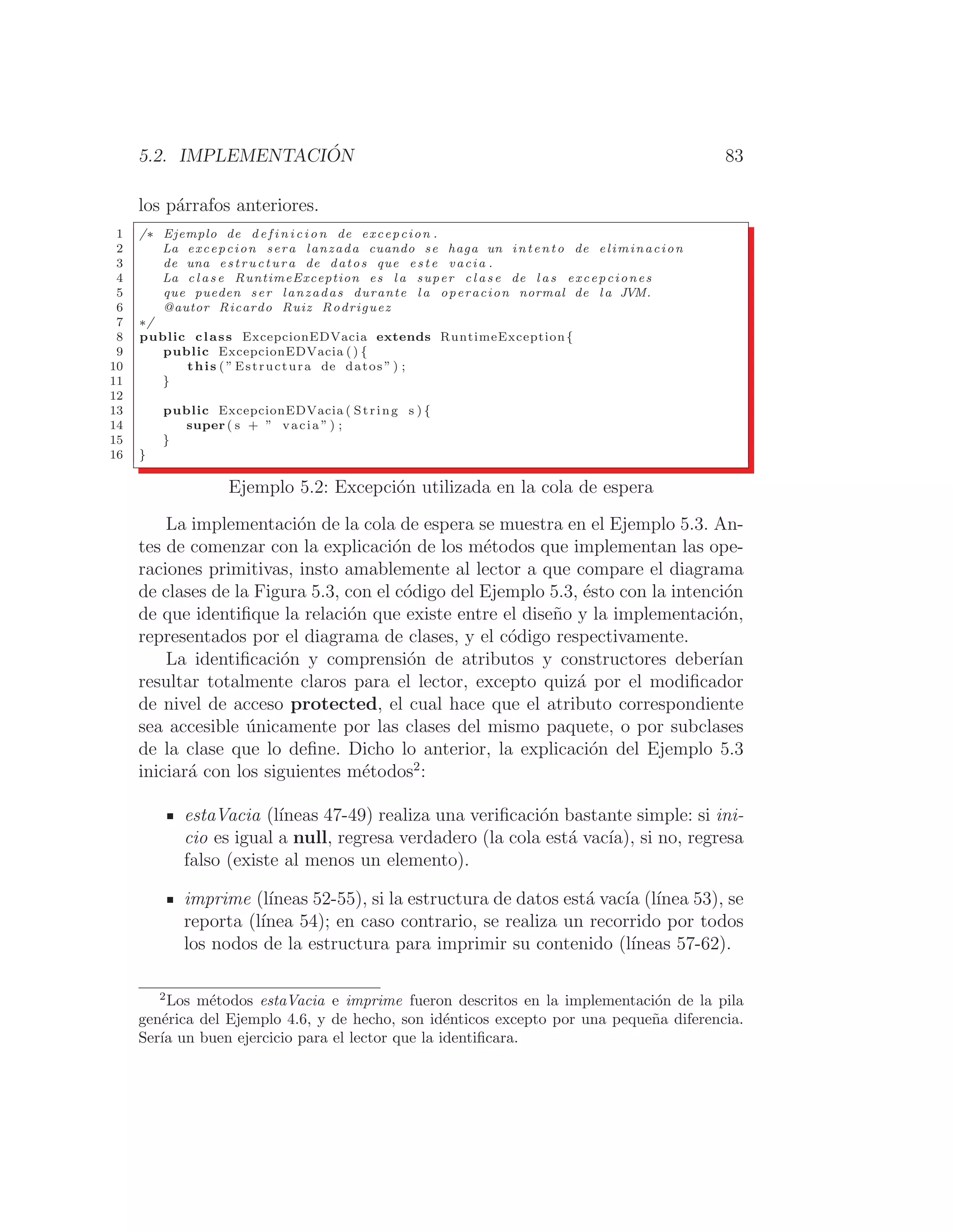 5.2. IMPLEMENTACIÓN 83
los párrafos anteriores.
1 /∗ Ejemplo de d e f i n i c i o n de excepcion .
2 La excepcion sera lanzada cuando se haga un intento de eliminacion
3 de una estructura de datos que e s t e vacia .
4 La c l a s e RuntimeException es l a super c l a s e de l a s excepciones
5 que pueden ser lanzadas durante l a operacion normal de l a JVM.
6 @autor Ricardo Ruiz Rodriguez
7 ∗/
8 public class ExcepcionEDVacia extends RuntimeException{
9 public ExcepcionEDVacia () {
10 this ( ” Estructura de datos ” ) ;
11 }
12
13 public ExcepcionEDVacia ( String s ) {
14 super ( s + ” vacia ” ) ;
15 }
16 }
Ejemplo 5.2: Excepción utilizada en la cola de espera
La implementación de la cola de espera se muestra en el Ejemplo 5.3. An-
tes de comenzar con la explicación de los métodos que implementan las ope-
raciones primitivas, insto amablemente al lector a que compare el diagrama
de clases de la Figura 5.3, con el código del Ejemplo 5.3, ésto con la intención
de que identiﬁque la relación que existe entre el diseño y la implementación,
representados por el diagrama de clases, y el código respectivamente.
La identiﬁcación y comprensión de atributos y constructores deberı́an
resultar totalmente claros para el lector, excepto quizá por el modiﬁcador
de nivel de acceso protected, el cual hace que el atributo correspondiente
sea accesible únicamente por las clases del mismo paquete, o por subclases
de la clase que lo deﬁne. Dicho lo anterior, la explicación del Ejemplo 5.3
iniciará con los siguientes métodos2
:
estaVacia (lı́neas 47-49) realiza una veriﬁcación bastante simple: si ini-
cio es igual a null, regresa verdadero (la cola está vacı́a), si no, regresa
falso (existe al menos un elemento).
imprime (lı́neas 52-55), si la estructura de datos está vacı́a (lı́nea 53), se
reporta (lı́nea 54); en caso contrario, se realiza un recorrido por todos
los nodos de la estructura para imprimir su contenido (lı́neas 57-62).
2
Los métodos estaVacia e imprime fueron descritos en la implementación de la pila
genérica del Ejemplo 4.6, y de hecho, son idénticos excepto por una pequeña diferencia.
Serı́a un buen ejercicio para el lector que la identiﬁcara.
 
