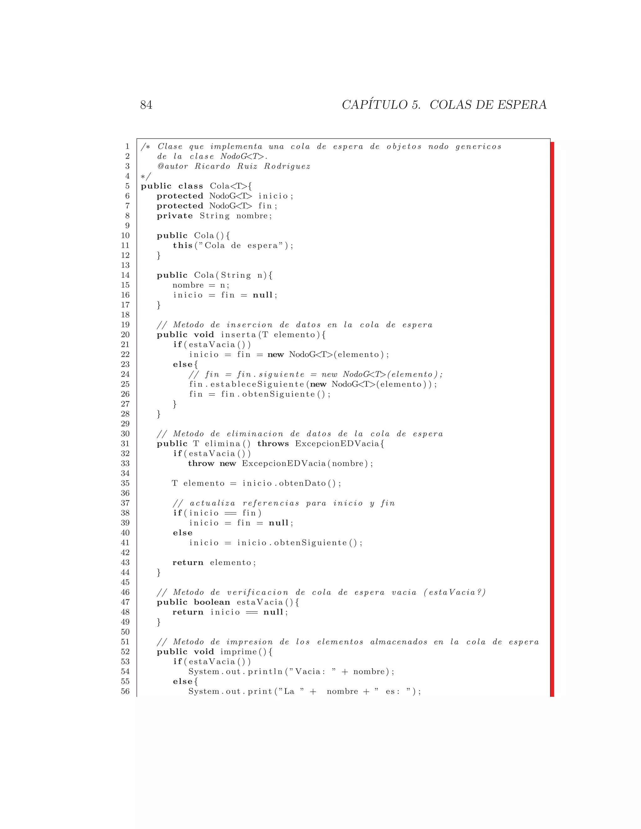 84 CAPÍTULO 5. COLAS DE ESPERA
1 /∗ Clase que implementa una cola de espera de o b j e t o s nodo genericos
2 de l a c l a s e NodoGT.
3 @autor Ricardo Ruiz Rodriguez
4 ∗/
5 public class ColaT{
6 protected NodoGT i n i c i o ;
7 protected NodoGT f i n ;
8 private String nombre ;
9
10 public Cola () {
11 this ( ”Cola de espera ” ) ;
12 }
13
14 public Cola ( String n) {
15 nombre = n ;
16 i n i c i o = f i n = null ;
17 }
18
19 // Metodo de insercion de datos en l a cola de espera
20 public void i n s e r t a (T elemento ) {
21 i f ( estaVacia () )
22 i n i c i o = f i n = new NodoGT(elemento ) ;
23 else {
24 // f i n = f i n . s i g u i e n t e = new NodoGT(elemento ) ;
25 f i n . e s t a b l e c e S i g u i e n t e (new NodoGT(elemento ) ) ;
26 f i n = f i n . obtenSiguiente () ;
27 }
28 }
29
30 // Metodo de eliminacion de datos de l a cola de espera
31 public T elimina ( ) throws ExcepcionEDVacia{
32 i f ( estaVacia () )
33 throw new ExcepcionEDVacia ( nombre ) ;
34
35 T elemento = i n i c i o . obtenDato () ;
36
37 // a c t u a l i z a r e f e r e n c i a s para i n i c i o y f i n
38 i f ( i n i c i o == f i n )
39 i n i c i o = f i n = null ;
40 else
41 i n i c i o = i n i c i o . obtenSiguiente () ;
42
43 return elemento ;
44 }
45
46 // Metodo de v e r i f i c a c i o n de cola de espera vacia ( estaVacia ?)
47 public boolean estaVacia () {
48 return i n i c i o == null ;
49 }
50
51 // Metodo de impresion de l o s elementos almacenados en l a cola de espera
52 public void imprime ( ) {
53 i f ( estaVacia () )
54 System . out . p r i n t l n ( ”Vacia : ” + nombre ) ;
55 else {
56 System . out . print ( ”La ” + nombre + ” es : ” ) ;
 