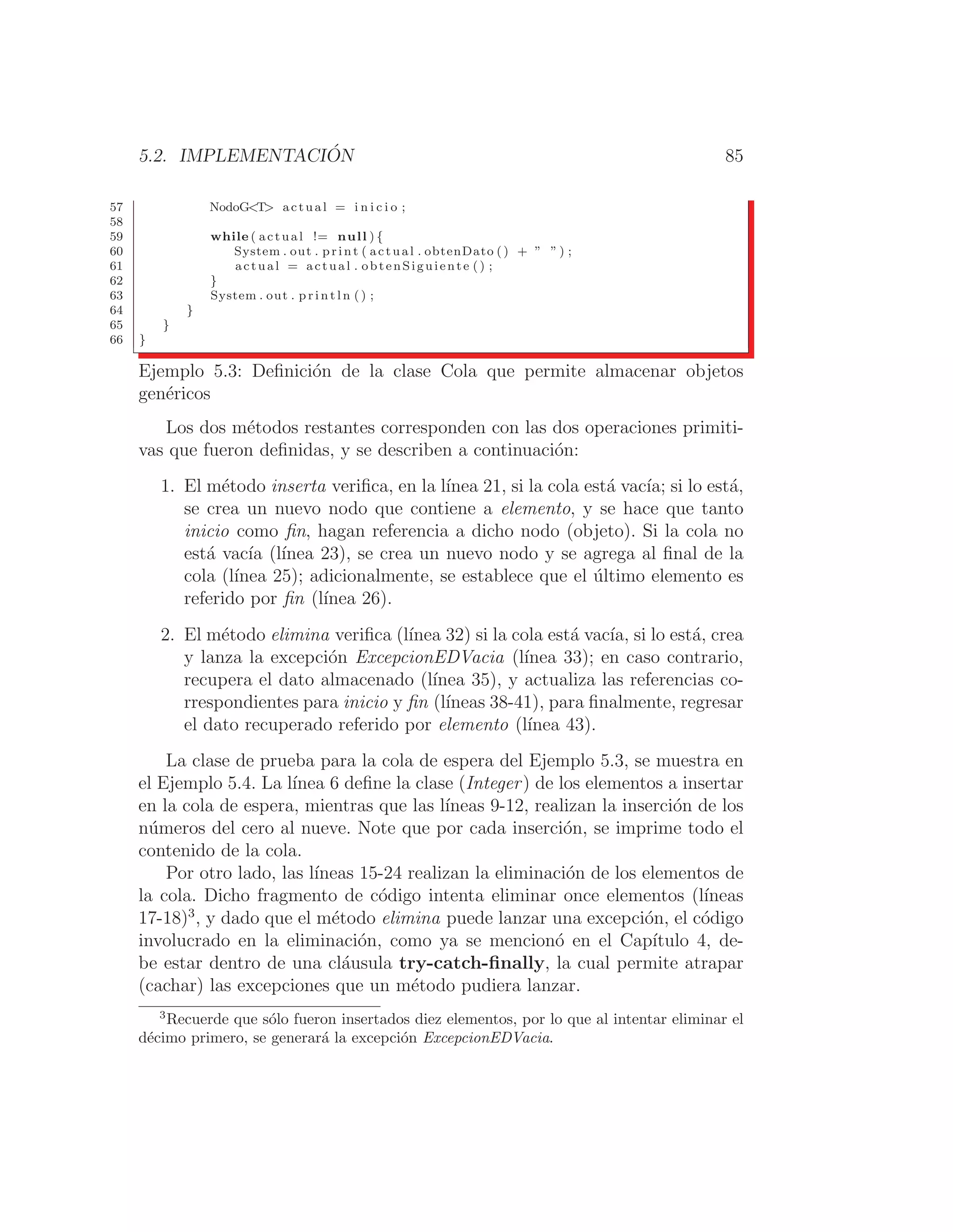 5.2. IMPLEMENTACIÓN 85
57 NodoGT actual = i n i c i o ;
58
59 while ( actual != null ) {
60 System . out . print ( actual . obtenDato () + ” ” ) ;
61 actual = actual . obtenSiguiente () ;
62 }
63 System . out . p r i n t l n ( ) ;
64 }
65 }
66 }
Ejemplo 5.3: Deﬁnición de la clase Cola que permite almacenar objetos
genéricos
Los dos métodos restantes corresponden con las dos operaciones primiti-
vas que fueron deﬁnidas, y se describen a continuación:
1. El método inserta veriﬁca, en la lı́nea 21, si la cola está vacı́a; si lo está,
se crea un nuevo nodo que contiene a elemento, y se hace que tanto
inicio como ﬁn, hagan referencia a dicho nodo (objeto). Si la cola no
está vacı́a (lı́nea 23), se crea un nuevo nodo y se agrega al ﬁnal de la
cola (lı́nea 25); adicionalmente, se establece que el último elemento es
referido por ﬁn (lı́nea 26).
2. El método elimina veriﬁca (lı́nea 32) si la cola está vacı́a, si lo está, crea
y lanza la excepción ExcepcionEDVacia (lı́nea 33); en caso contrario,
recupera el dato almacenado (lı́nea 35), y actualiza las referencias co-
rrespondientes para inicio y ﬁn (lı́neas 38-41), para ﬁnalmente, regresar
el dato recuperado referido por elemento (lı́nea 43).
La clase de prueba para la cola de espera del Ejemplo 5.3, se muestra en
el Ejemplo 5.4. La lı́nea 6 deﬁne la clase (Integer) de los elementos a insertar
en la cola de espera, mientras que las lı́neas 9-12, realizan la inserción de los
números del cero al nueve. Note que por cada inserción, se imprime todo el
contenido de la cola.
Por otro lado, las lı́neas 15-24 realizan la eliminación de los elementos de
la cola. Dicho fragmento de código intenta eliminar once elementos (lı́neas
17-18)3
, y dado que el método elimina puede lanzar una excepción, el código
involucrado en la eliminación, como ya se mencionó en el Capı́tulo 4, de-
be estar dentro de una cláusula try-catch-ﬁnally, la cual permite atrapar
(cachar) las excepciones que un método pudiera lanzar.
3
Recuerde que sólo fueron insertados diez elementos, por lo que al intentar eliminar el
décimo primero, se generará la excepción ExcepcionEDVacia.
 