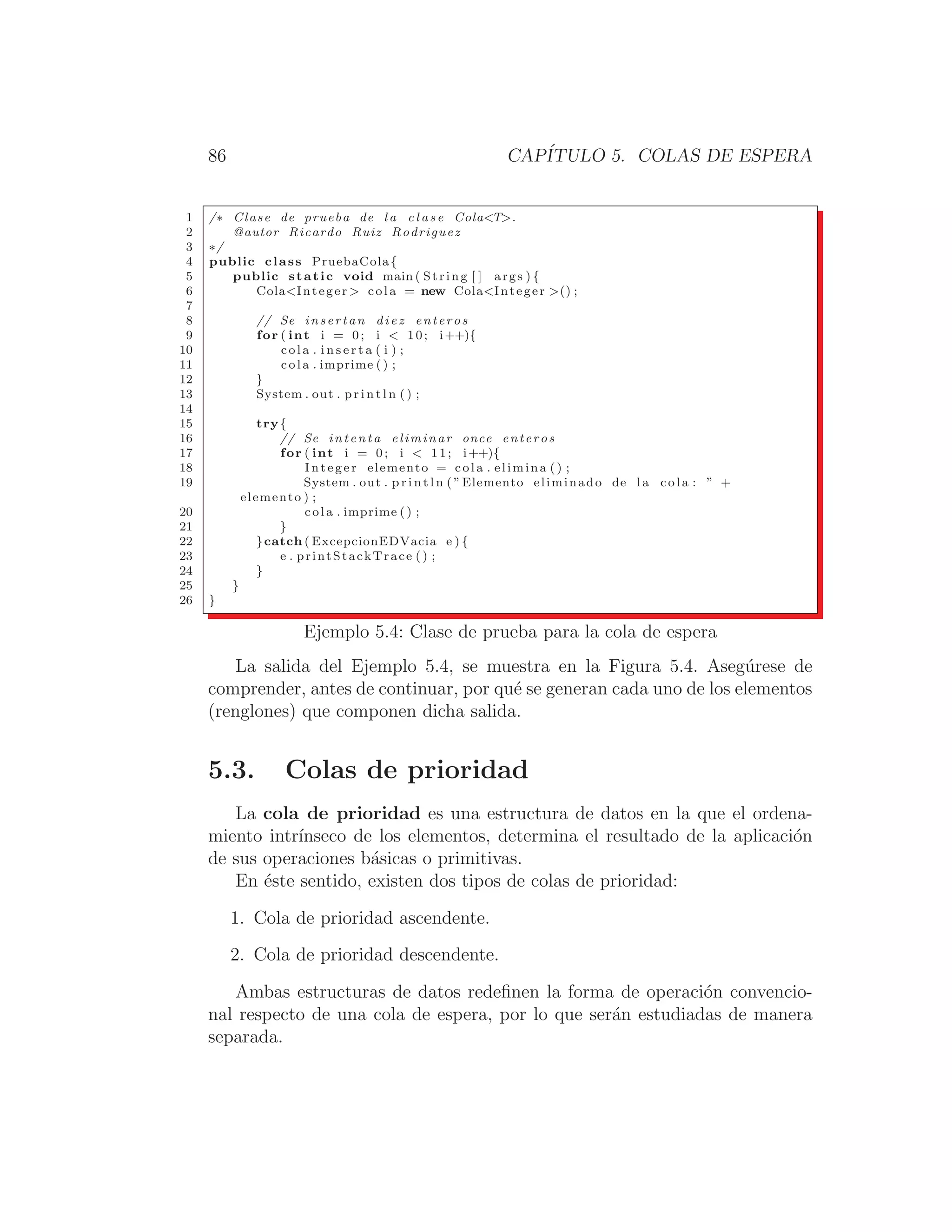 86 CAPÍTULO 5. COLAS DE ESPERA
1 /∗ Clase de prueba de l a c l a s e ColaT.
2 @autor Ricardo Ruiz Rodriguez
3 ∗/
4 public class PruebaCola{
5 public static void main ( String [ ] args ) {
6 ColaInteger  cola = new ColaInteger () ;
7
8 // Se insertan diez enteros
9 for ( int i = 0; i  10; i++){
10 cola . i n s e r t a ( i ) ;
11 cola . imprime () ;
12 }
13 System . out . p r i n t l n ( ) ;
14
15 try{
16 // Se intenta eliminar once enteros
17 for ( int i = 0; i  11; i++){
18 Integer elemento = cola . elimina () ;
19 System . out . p r i n t l n ( ”Elemento eliminado de l a cola : ” +
elemento ) ;
20 cola . imprime ( ) ;
21 }
22 }catch ( ExcepcionEDVacia e ) {
23 e . printStackTrace () ;
24 }
25 }
26 }
Ejemplo 5.4: Clase de prueba para la cola de espera
La salida del Ejemplo 5.4, se muestra en la Figura 5.4. Asegúrese de
comprender, antes de continuar, por qué se generan cada uno de los elementos
(renglones) que componen dicha salida.
5.3. Colas de prioridad
La cola de prioridad es una estructura de datos en la que el ordena-
miento intrı́nseco de los elementos, determina el resultado de la aplicación
de sus operaciones básicas o primitivas.
En éste sentido, existen dos tipos de colas de prioridad:
1. Cola de prioridad ascendente.
2. Cola de prioridad descendente.
Ambas estructuras de datos redeﬁnen la forma de operación convencio-
nal respecto de una cola de espera, por lo que serán estudiadas de manera
separada.
 