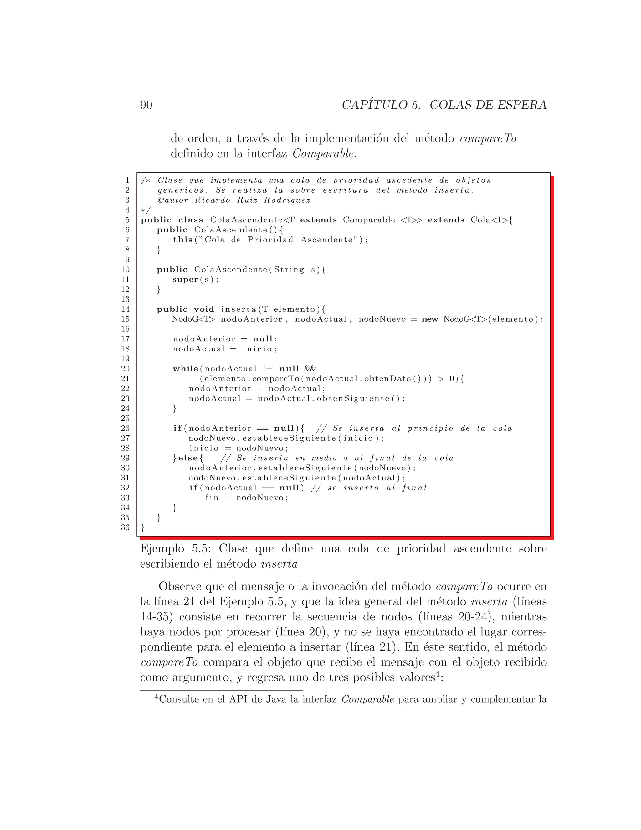 90 CAPÍTULO 5. COLAS DE ESPERA
de orden, a través de la implementación del método compareTo
deﬁnido en la interfaz Comparable.
1 /∗ Clase que implementa una cola de prioridad ascedente de o b j e t o s
2 genericos . Se r e a l i z a la sobre e s c r i t u r a del metodo i n s e r t a .
3 @autor Ricardo Ruiz Rodriguez
4 ∗/
5 public class ColaAscendenteT extends Comparable T extends ColaT{
6 public ColaAscendente ( ) {
7 this ( ”Cola de Prioridad Ascendente ” ) ;
8 }
9
10 public ColaAscendente ( String s ) {
11 super ( s ) ;
12 }
13
14 public void i n s e r t a (T elemento ) {
15 NodoGT nodoAnterior , nodoActual , nodoNuevo = new NodoGT(elemento ) ;
16
17 nodoAnterior = null ;
18 nodoActual = i n i c i o ;
19
20 while ( nodoActual != null 
21 ( elemento . compareTo ( nodoActual . obtenDato ( ) ) )  0) {
22 nodoAnterior = nodoActual ;
23 nodoActual = nodoActual . obtenSiguiente () ;
24 }
25
26 i f ( nodoAnterior == null ) { // Se i n s e r t a a l p r i n c i p i o de l a cola
27 nodoNuevo . e s t a b l e c e S i g u i e n t e ( i n i c i o ) ;
28 i n i c i o = nodoNuevo ;
29 } else { // Se i n s e r t a en medio o a l f i n a l de l a cola
30 nodoAnterior . e s t a b l e c e S i g u i e n t e ( nodoNuevo ) ;
31 nodoNuevo . e s t a b l e c e S i g u i e n t e ( nodoActual ) ;
32 i f ( nodoActual == null ) // se i n s e r t o a l f i n a l
33 f i n = nodoNuevo ;
34 }
35 }
36 }
Ejemplo 5.5: Clase que deﬁne una cola de prioridad ascendente sobre
escribiendo el método inserta
Observe que el mensaje o la invocación del método compareTo ocurre en
la lı́nea 21 del Ejemplo 5.5, y que la idea general del método inserta (lı́neas
14-35) consiste en recorrer la secuencia de nodos (lı́neas 20-24), mientras
haya nodos por procesar (lı́nea 20), y no se haya encontrado el lugar corres-
pondiente para el elemento a insertar (lı́nea 21). En éste sentido, el método
compareTo compara el objeto que recibe el mensaje con el objeto recibido
como argumento, y regresa uno de tres posibles valores4
:
4
Consulte en el API de Java la interfaz Comparable para ampliar y complementar la
 