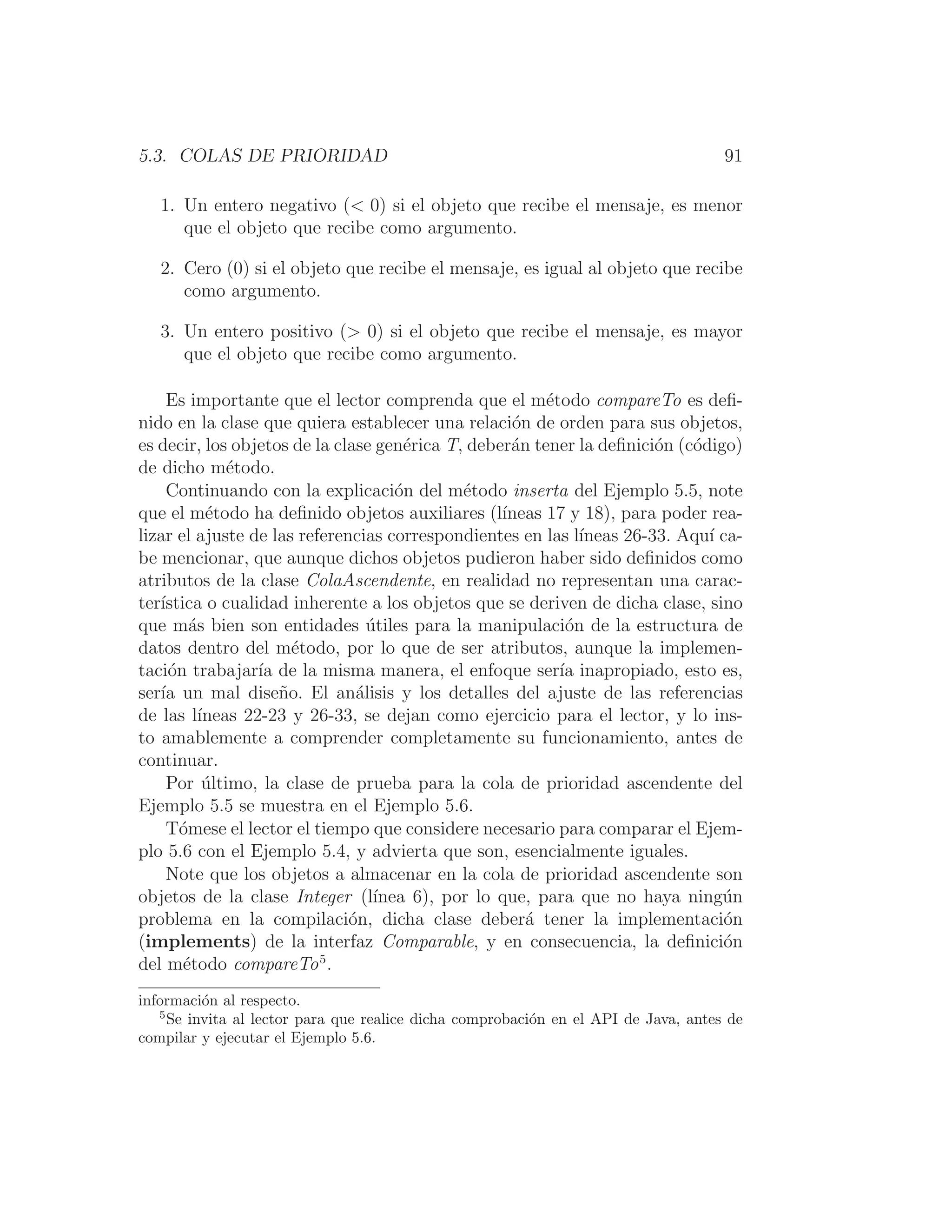 5.3. COLAS DE PRIORIDAD 91
1. Un entero negativo ( 0) si el objeto que recibe el mensaje, es menor
que el objeto que recibe como argumento.
2. Cero (0) si el objeto que recibe el mensaje, es igual al objeto que recibe
como argumento.
3. Un entero positivo ( 0) si el objeto que recibe el mensaje, es mayor
que el objeto que recibe como argumento.
Es importante que el lector comprenda que el método compareTo es deﬁ-
nido en la clase que quiera establecer una relación de orden para sus objetos,
es decir, los objetos de la clase genérica T, deberán tener la deﬁnición (código)
de dicho método.
Continuando con la explicación del método inserta del Ejemplo 5.5, note
que el método ha deﬁnido objetos auxiliares (lı́neas 17 y 18), para poder rea-
lizar el ajuste de las referencias correspondientes en las lı́neas 26-33. Aquı́ ca-
be mencionar, que aunque dichos objetos pudieron haber sido deﬁnidos como
atributos de la clase ColaAscendente, en realidad no representan una carac-
terı́stica o cualidad inherente a los objetos que se deriven de dicha clase, sino
que más bien son entidades útiles para la manipulación de la estructura de
datos dentro del método, por lo que de ser atributos, aunque la implemen-
tación trabajarı́a de la misma manera, el enfoque serı́a inapropiado, esto es,
serı́a un mal diseño. El análisis y los detalles del ajuste de las referencias
de las lı́neas 22-23 y 26-33, se dejan como ejercicio para el lector, y lo ins-
to amablemente a comprender completamente su funcionamiento, antes de
continuar.
Por último, la clase de prueba para la cola de prioridad ascendente del
Ejemplo 5.5 se muestra en el Ejemplo 5.6.
Tómese el lector el tiempo que considere necesario para comparar el Ejem-
plo 5.6 con el Ejemplo 5.4, y advierta que son, esencialmente iguales.
Note que los objetos a almacenar en la cola de prioridad ascendente son
objetos de la clase Integer (lı́nea 6), por lo que, para que no haya ningún
problema en la compilación, dicha clase deberá tener la implementación
(implements) de la interfaz Comparable, y en consecuencia, la deﬁnición
del método compareTo5
.
información al respecto.
5
Se invita al lector para que realice dicha comprobación en el API de Java, antes de
compilar y ejecutar el Ejemplo 5.6.
 