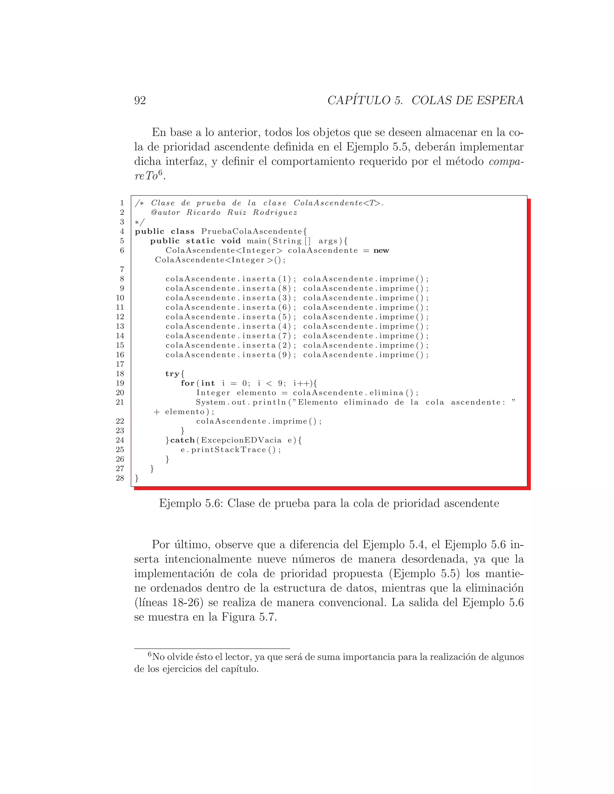 92 CAPÍTULO 5. COLAS DE ESPERA
En base a lo anterior, todos los objetos que se deseen almacenar en la co-
la de prioridad ascendente deﬁnida en el Ejemplo 5.5, deberán implementar
dicha interfaz, y deﬁnir el comportamiento requerido por el método compa-
reTo6
.
1 /∗ Clase de prueba de l a c l a s e ColaAscendenteT.
2 @autor Ricardo Ruiz Rodriguez
3 ∗/
4 public class PruebaColaAscendente {
5 public static void main ( String [ ] args ) {
6 ColaAscendenteInteger  colaAscendente = new
ColaAscendenteInteger () ;
7
8 colaAscendente . i n s e r t a (1) ; colaAscendente . imprime () ;
9 colaAscendente . i n s e r t a (8) ; colaAscendente . imprime () ;
10 colaAscendente . i n s e r t a (3) ; colaAscendente . imprime () ;
11 colaAscendente . i n s e r t a (6) ; colaAscendente . imprime () ;
12 colaAscendente . i n s e r t a (5) ; colaAscendente . imprime () ;
13 colaAscendente . i n s e r t a (4) ; colaAscendente . imprime () ;
14 colaAscendente . i n s e r t a (7) ; colaAscendente . imprime () ;
15 colaAscendente . i n s e r t a (2) ; colaAscendente . imprime () ;
16 colaAscendente . i n s e r t a (9) ; colaAscendente . imprime () ;
17
18 try{
19 for ( int i = 0; i  9; i++){
20 Integer elemento = colaAscendente . elimina () ;
21 System . out . p r i n t l n ( ”Elemento eliminado de l a cola ascendente : ”
+ elemento ) ;
22 colaAscendente . imprime () ;
23 }
24 }catch ( ExcepcionEDVacia e ) {
25 e . printStackTrace () ;
26 }
27 }
28 }
Ejemplo 5.6: Clase de prueba para la cola de prioridad ascendente
Por último, observe que a diferencia del Ejemplo 5.4, el Ejemplo 5.6 in-
serta intencionalmente nueve números de manera desordenada, ya que la
implementación de cola de prioridad propuesta (Ejemplo 5.5) los mantie-
ne ordenados dentro de la estructura de datos, mientras que la eliminación
(lı́neas 18-26) se realiza de manera convencional. La salida del Ejemplo 5.6
se muestra en la Figura 5.7.
6
No olvide ésto el lector, ya que será de suma importancia para la realización de algunos
de los ejercicios del capı́tulo.
 