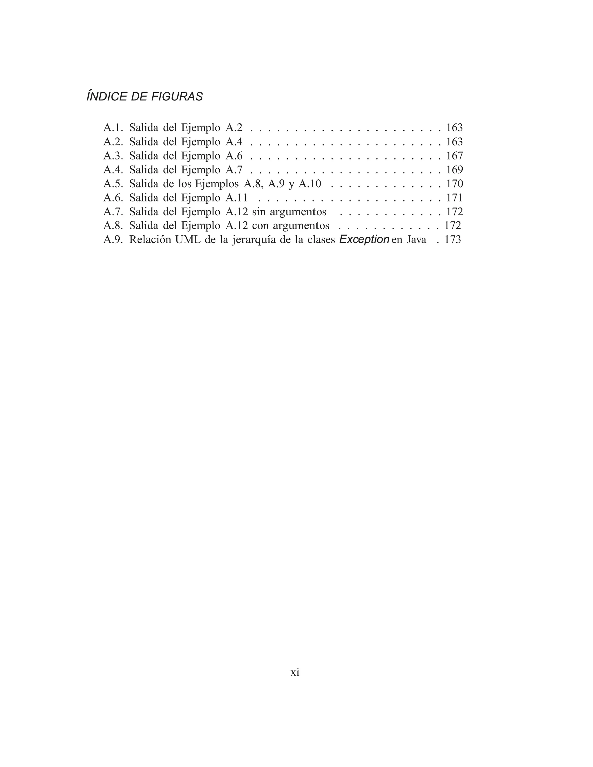 ÍNDICE DE FIGURAS
A.1. Salida del Ejemplo A.2 . . . . . . . . . . . . . . . . . . . . . . 163
A.2. Salida del Ejemplo A.4 . . . . . . . . . . . . . . . . . . . . . . 163
A.3. Salida del Ejemplo A.6 . . . . . . . . . . . . . . . . . . . . . . 167
A.4. Salida del Ejemplo A.7 . . . . . . . . . . . . . . . . . . . . . . 169
A.5. Salida de los Ejemplos A.8, A.9 y A.10 . . . . . . . . . . . . . 170
A.6. Salida del Ejemplo A.11 . . . . . . . . . . . . . . . . . . . . . 171
A.7. Salida del Ejemplo A.12 sin argumentos . . . . . . . . . . . . 172
A.8. Salida del Ejemplo A.12 con argumentos . . . . . . . . . . . . 172
A.9. Relación UML de la jerarquı́a de la clases Exception en Java . 173
xi
 