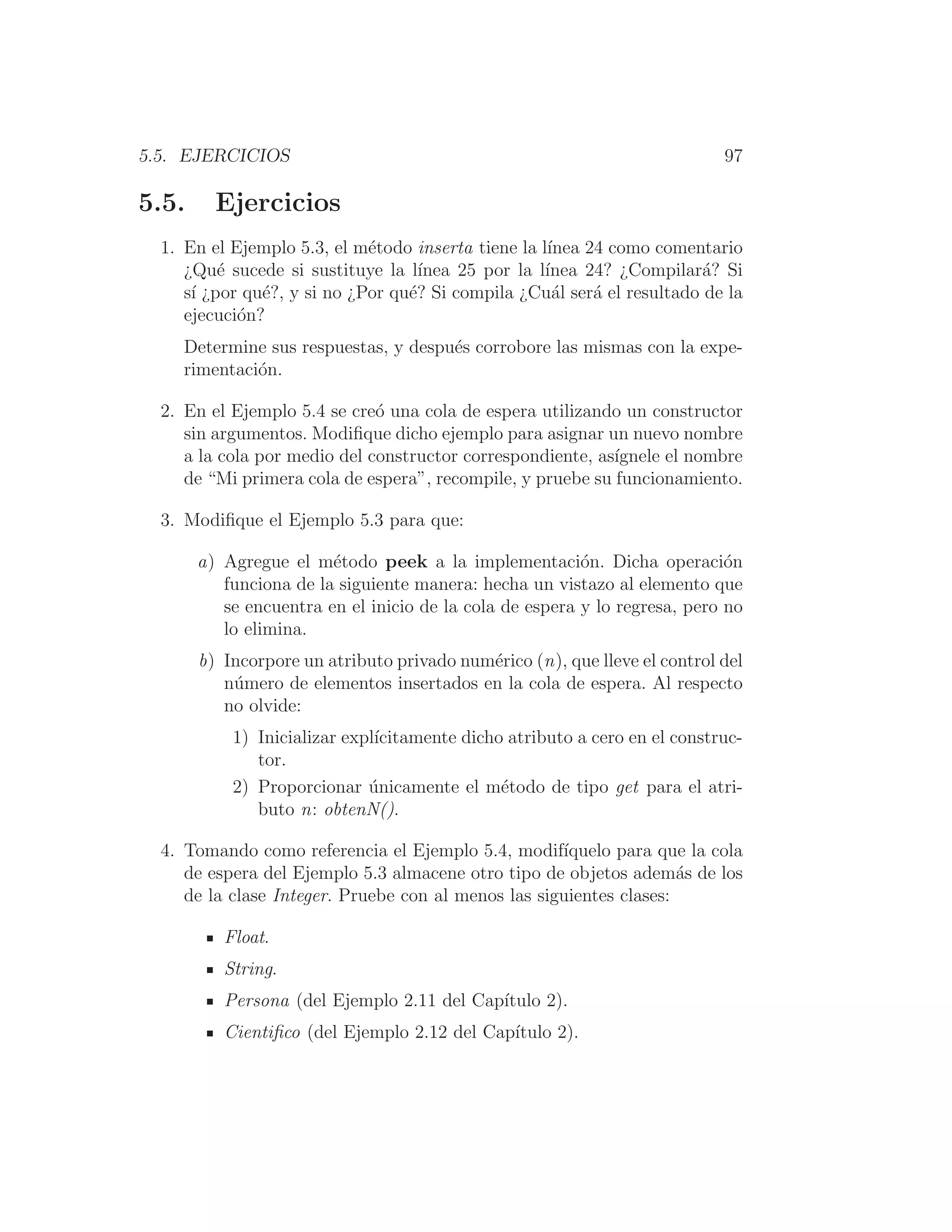 5.5. EJERCICIOS 97
5.5. Ejercicios
1. En el Ejemplo 5.3, el método inserta tiene la lı́nea 24 como comentario
¿Qué sucede si sustituye la lı́nea 25 por la lı́nea 24? ¿Compilará? Si
sı́ ¿por qué?, y si no ¿Por qué? Si compila ¿Cuál será el resultado de la
ejecución?
Determine sus respuestas, y después corrobore las mismas con la expe-
rimentación.
2. En el Ejemplo 5.4 se creó una cola de espera utilizando un constructor
sin argumentos. Modiﬁque dicho ejemplo para asignar un nuevo nombre
a la cola por medio del constructor correspondiente, ası́gnele el nombre
de “Mi primera cola de espera”, recompile, y pruebe su funcionamiento.
3. Modiﬁque el Ejemplo 5.3 para que:
a) Agregue el método peek a la implementación. Dicha operación
funciona de la siguiente manera: hecha un vistazo al elemento que
se encuentra en el inicio de la cola de espera y lo regresa, pero no
lo elimina.
b) Incorpore un atributo privado numérico (n), que lleve el control del
número de elementos insertados en la cola de espera. Al respecto
no olvide:
1) Inicializar explı́citamente dicho atributo a cero en el construc-
tor.
2) Proporcionar únicamente el método de tipo get para el atri-
buto n: obtenN().
4. Tomando como referencia el Ejemplo 5.4, modifı́quelo para que la cola
de espera del Ejemplo 5.3 almacene otro tipo de objetos además de los
de la clase Integer. Pruebe con al menos las siguientes clases:
Float.
String.
Persona (del Ejemplo 2.11 del Capı́tulo 2).
Cientiﬁco (del Ejemplo 2.12 del Capı́tulo 2).
 