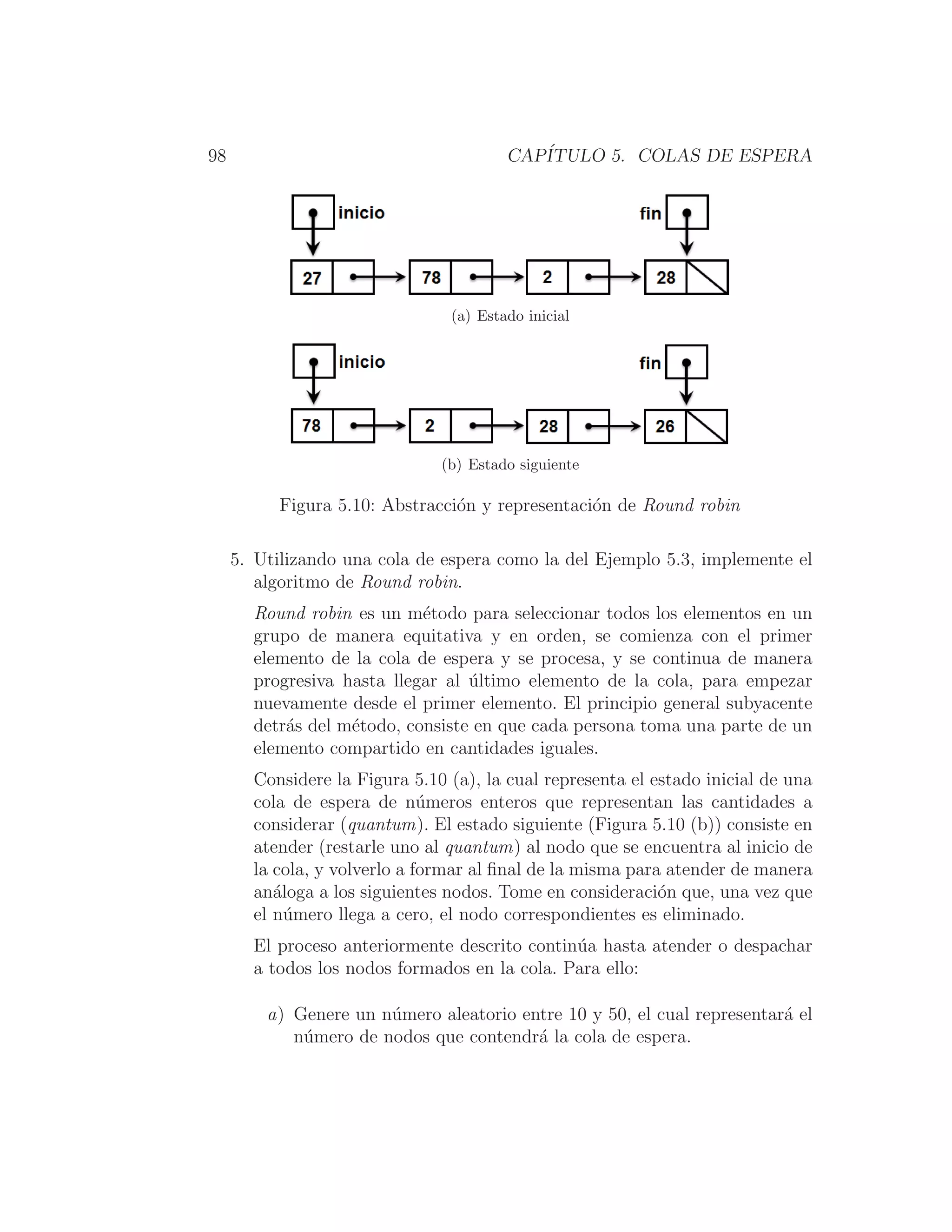 98 CAPÍTULO 5. COLAS DE ESPERA
(a) Estado inicial
(b) Estado siguiente
Figura 5.10: Abstracción y representación de Round robin
5. Utilizando una cola de espera como la del Ejemplo 5.3, implemente el
algoritmo de Round robin.
Round robin es un método para seleccionar todos los elementos en un
grupo de manera equitativa y en orden, se comienza con el primer
elemento de la cola de espera y se procesa, y se continua de manera
progresiva hasta llegar al último elemento de la cola, para empezar
nuevamente desde el primer elemento. El principio general subyacente
detrás del método, consiste en que cada persona toma una parte de un
elemento compartido en cantidades iguales.
Considere la Figura 5.10 (a), la cual representa el estado inicial de una
cola de espera de números enteros que representan las cantidades a
considerar (quantum). El estado siguiente (Figura 5.10 (b)) consiste en
atender (restarle uno al quantum) al nodo que se encuentra al inicio de
la cola, y volverlo a formar al ﬁnal de la misma para atender de manera
análoga a los siguientes nodos. Tome en consideración que, una vez que
el número llega a cero, el nodo correspondientes es eliminado.
El proceso anteriormente descrito continúa hasta atender o despachar
a todos los nodos formados en la cola. Para ello:
a) Genere un número aleatorio entre 10 y 50, el cual representará el
número de nodos que contendrá la cola de espera.
 