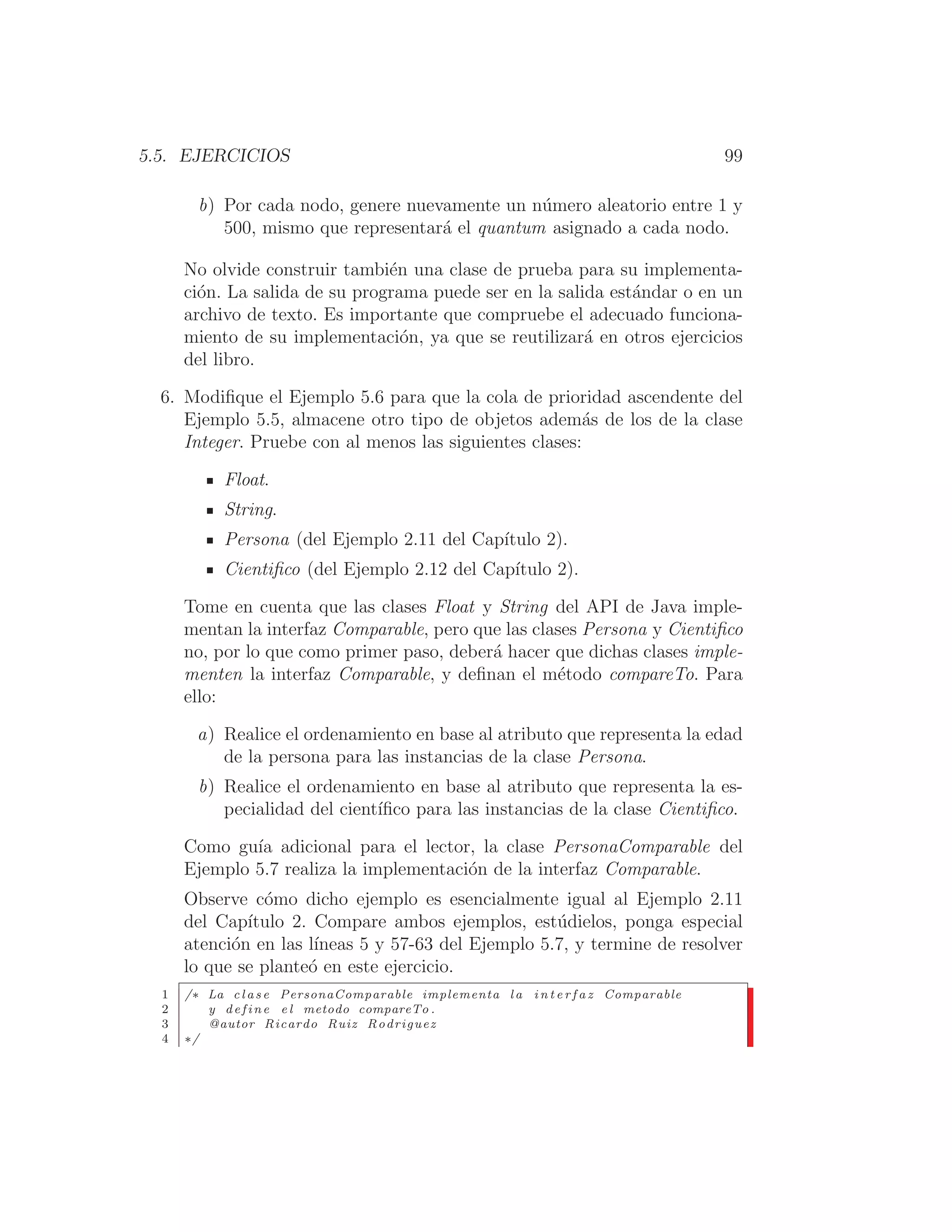 5.5. EJERCICIOS 99
b) Por cada nodo, genere nuevamente un número aleatorio entre 1 y
500, mismo que representará el quantum asignado a cada nodo.
No olvide construir también una clase de prueba para su implementa-
ción. La salida de su programa puede ser en la salida estándar o en un
archivo de texto. Es importante que compruebe el adecuado funciona-
miento de su implementación, ya que se reutilizará en otros ejercicios
del libro.
6. Modiﬁque el Ejemplo 5.6 para que la cola de prioridad ascendente del
Ejemplo 5.5, almacene otro tipo de objetos además de los de la clase
Integer. Pruebe con al menos las siguientes clases:
Float.
String.
Persona (del Ejemplo 2.11 del Capı́tulo 2).
Cientiﬁco (del Ejemplo 2.12 del Capı́tulo 2).
Tome en cuenta que las clases Float y String del API de Java imple-
mentan la interfaz Comparable, pero que las clases Persona y Cientiﬁco
no, por lo que como primer paso, deberá hacer que dichas clases imple-
menten la interfaz Comparable, y deﬁnan el método compareTo. Para
ello:
a) Realice el ordenamiento en base al atributo que representa la edad
de la persona para las instancias de la clase Persona.
b) Realice el ordenamiento en base al atributo que representa la es-
pecialidad del cientı́ﬁco para las instancias de la clase Cientiﬁco.
Como guı́a adicional para el lector, la clase PersonaComparable del
Ejemplo 5.7 realiza la implementación de la interfaz Comparable.
Observe cómo dicho ejemplo es esencialmente igual al Ejemplo 2.11
del Capı́tulo 2. Compare ambos ejemplos, estúdielos, ponga especial
atención en las lı́neas 5 y 57-63 del Ejemplo 5.7, y termine de resolver
lo que se planteó en este ejercicio.
1 /∗ La c l a s e PersonaComparable implementa l a i n t e r f a z Comparable
2 y define e l metodo compareTo .
3 @autor Ricardo Ruiz Rodriguez
4 ∗/
 