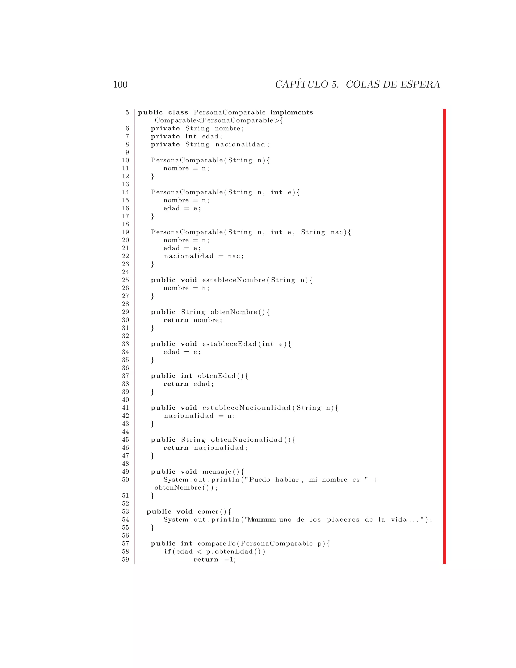 100 CAPÍTULO 5. COLAS DE ESPERA
5 public class PersonaComparable implements
ComparablePersonaComparable{
6 private String nombre ;
7 private int edad ;
8 private String nacionalidad ;
9
10 PersonaComparable ( String n) {
11 nombre = n ;
12 }
13
14 PersonaComparable ( String n , int e ) {
15 nombre = n ;
16 edad = e ;
17 }
18
19 PersonaComparable ( String n , int e , String nac ) {
20 nombre = n ;
21 edad = e ;
22 nacionalidad = nac ;
23 }
24
25 public void estableceNombre ( String n) {
26 nombre = n ;
27 }
28
29 public String obtenNombre () {
30 return nombre ;
31 }
32
33 public void estableceEdad ( int e ) {
34 edad = e ;
35 }
36
37 public int obtenEdad () {
38 return edad ;
39 }
40
41 public void estableceNacionalidad ( String n) {
42 nacionalidad = n ;
43 }
44
45 public String obtenNacionalidad ( ) {
46 return nacionalidad ;
47 }
48
49 public void mensaje ( ) {
50 System . out . p r i n t l n ( ”Puedo hablar , mi nombre es ” +
obtenNombre () ) ;
51 }
52
53 public void comer ( ) {
54 System . out . p r i n t l n ( ”M
m
m
m
m
m uno de l o s p l a c e r e s de la vida . . . ” ) ;
55 }
56
57 public int compareTo ( PersonaComparable p) {
58 i f ( edad  p . obtenEdad () )
59 return −1;
 